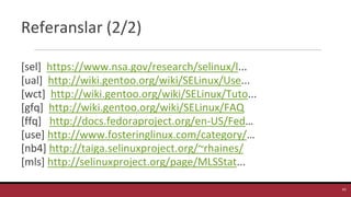 Referanslar (2/2)
[sel] https://www.nsa.gov/research/selinux/l...
[ual] http://wiki.gentoo.org/wiki/SELinux/Use...
[wct] http://wiki.gentoo.org/wiki/SELinux/Tuto...
[gfq] http://wiki.gentoo.org/wiki/SELinux/FAQ
[ffq] http://docs.fedoraproject.org/en-US/Fed…
[use] http://www.fosteringlinux.com/category/…
[nb4] http://taiga.selinuxproject.org/~rhaines/
[mls] http://selinuxproject.org/page/MLSStat...
43
 