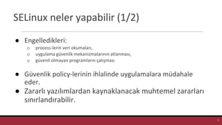 SELinux neler yapabilir (1/2)
● Engelledikleri:
o process-lerin veri okumaları,
o uygulama güvenlik mekanizmalarının atlanması,
o güvenli olmayan programların çalışması
● Güvenlik policy-lerinin ihlalinde uygulamalara müdahale
eder.
● Zararlı yazılımlardan kaynaklanacak muhtemel zararları
sınırlandırabilir.
5
 