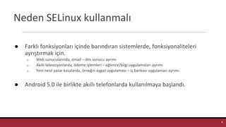 Neden SELinux kullanmalı
● Farklı fonksiyonları içinde barındıran sistemlerde, fonksiyonaliteleri
ayrıştırmak için.
o Web sunucularında, email – dns sunucu ayrımı
o Akıllı televizyonlarda, ödeme işlemleri – eğlence/bilgi uygulamaları ayrımı
o Yeni nesil yazar kasalarda, örneğin aygaz uygulaması – iş bankası uygulaması ayrımı
● Android 5.0 ile birlikte akıllı telefonlarda kullanılmaya başlandı.
8
 