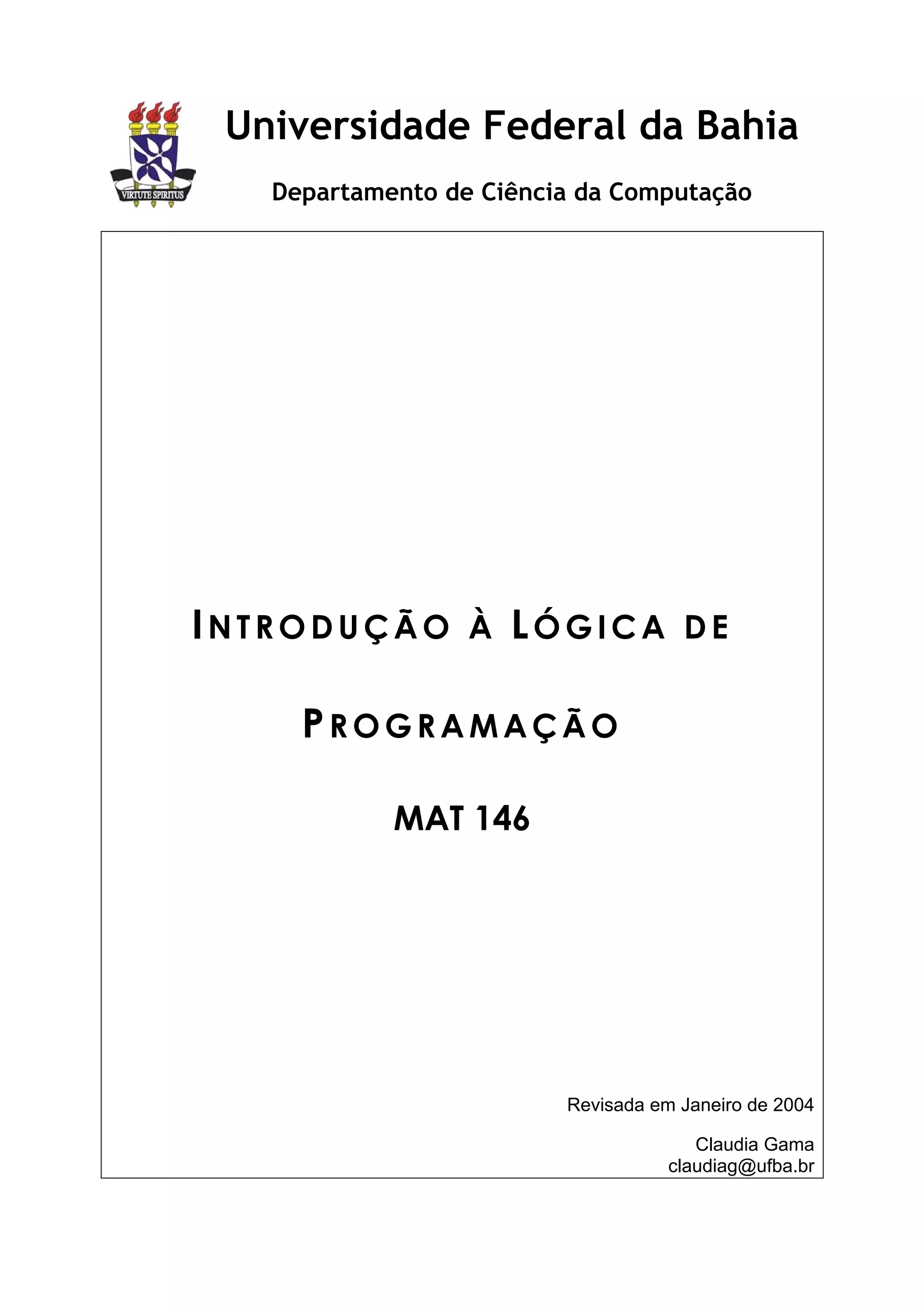 Universidade Federal da Bahia
   Departamento de Ciência da Computação




INTRODUÇÃO À LÓGICA DE

     PROGRAMAÇÃO

            MAT 146




                         Revisada em Janeiro de 2004

                                       Claudia Gama
                                    claudiag@ufba.br
 