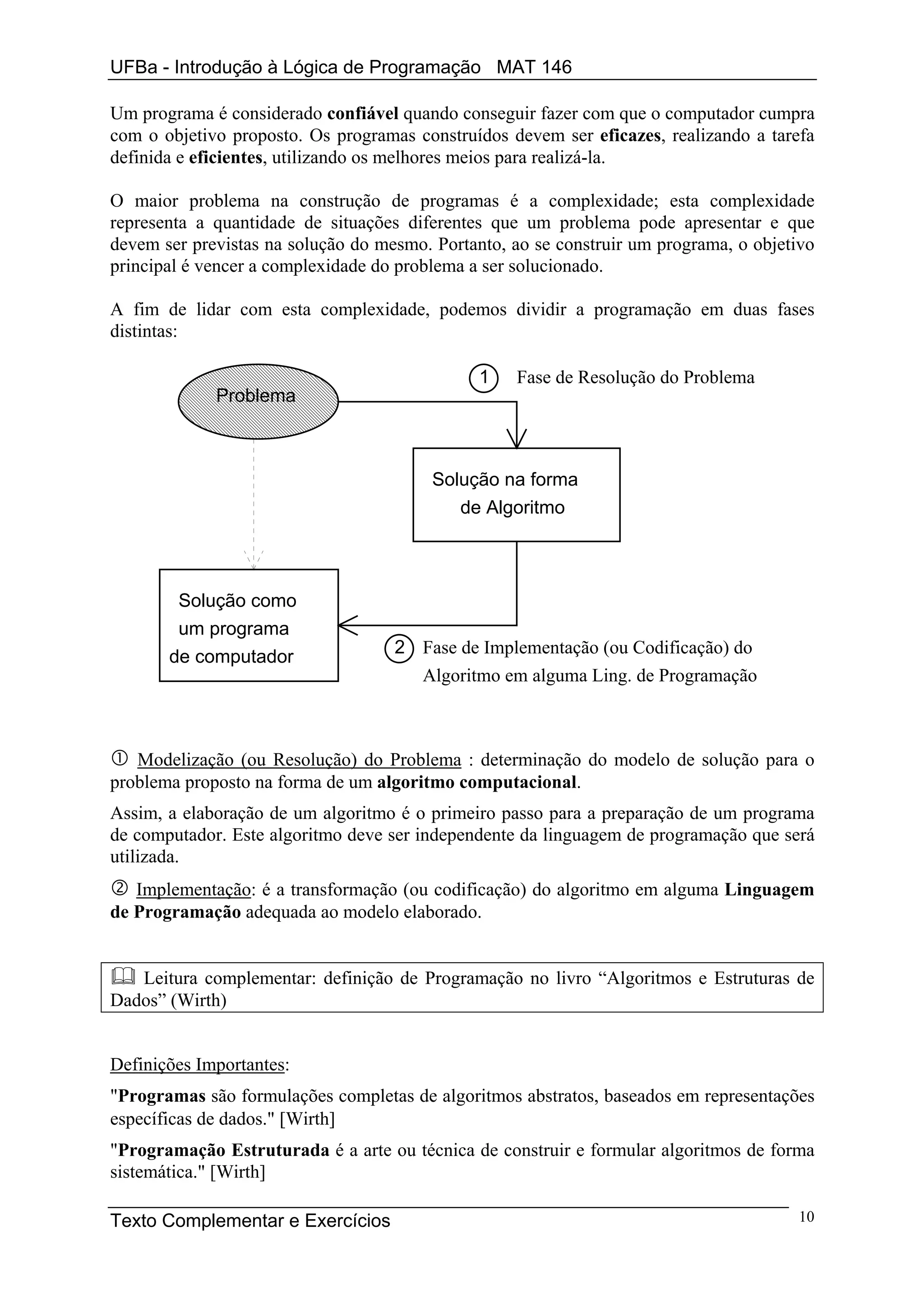 UFBa - Introdução à Lógica de Programação MAT 146

Um programa é considerado confiável quando conseguir fazer com que o computador cumpra
com o objetivo proposto. Os programas construídos devem ser eficazes, realizando a tarefa
definida e eficientes, utilizando os melhores meios para realizá-la.

O maior problema na construção de programas é a complexidade; esta complexidade
representa a quantidade de situações diferentes que um problema pode apresentar e que
devem ser previstas na solução do mesmo. Portanto, ao se construir um programa, o objetivo
principal é vencer a complexidade do problema a ser solucionado.

A fim de lidar com esta complexidade, podemos dividir a programação em duas fases
distintas:

                                               1   Fase de Resolução do Problema
             Problema



                                         Solução na forma
                                            de Algoritmo



        Solução como
        um programa
                                    2 Fase de Implementação (ou Codificação) do
       de computador
                                      Algoritmo em alguma Ling. de Programação



   Modelização (ou Resolução) do Problema : determinação do modelo de solução para o
problema proposto na forma de um algoritmo computacional.
Assim, a elaboração de um algoritmo é o primeiro passo para a preparação de um programa
de computador. Este algoritmo deve ser independente da linguagem de programação que será
utilizada.
   Implementação: é a transformação (ou codificação) do algoritmo em alguma Linguagem
de Programação adequada ao modelo elaborado.


   Leitura complementar: definição de Programação no livro “Algoritmos e Estruturas de
Dados” (Wirth)


Definições Importantes:
"Programas são formulações completas de algoritmos abstratos, baseados em representações
específicas de dados." [Wirth]
"Programação Estruturada é a arte ou técnica de construir e formular algoritmos de forma
sistemática." [Wirth]

Texto Complementar e Exercícios                                                        10
 