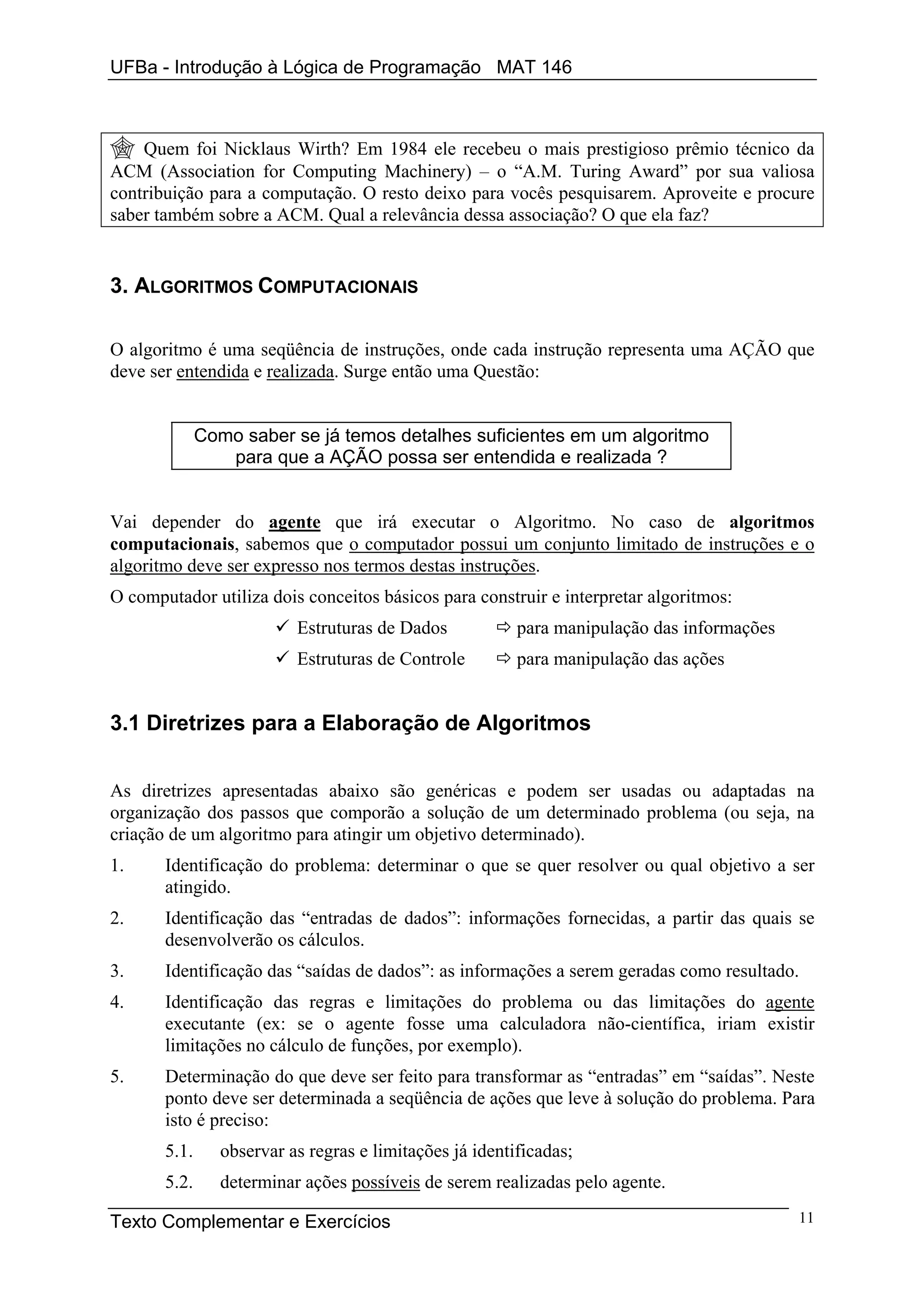 UFBa - Introdução à Lógica de Programação MAT 146



    Quem foi Nicklaus Wirth? Em 1984 ele recebeu o mais prestigioso prêmio técnico da
ACM (Association for Computing Machinery) – o “A.M. Turing Award” por sua valiosa
contribuição para a computação. O resto deixo para vocês pesquisarem. Aproveite e procure
saber também sobre a ACM. Qual a relevância dessa associação? O que ela faz?


3. ALGORITMOS COMPUTACIONAIS

O algoritmo é uma seqüência de instruções, onde cada instrução representa uma AÇÃO que
deve ser entendida e realizada. Surge então uma Questão:


              Como saber se já temos detalhes suficientes em um algoritmo
                 para que a AÇÃO possa ser entendida e realizada ?


Vai depender do agente que irá executar o Algoritmo. No caso de algoritmos
computacionais, sabemos que o computador possui um conjunto limitado de instruções e o
algoritmo deve ser expresso nos termos destas instruções.
O computador utiliza dois conceitos básicos para construir e interpretar algoritmos:
                           Estruturas de Dados            para manipulação das informações
                           Estruturas de Controle         para manipulação das ações


3.1 Diretrizes para a Elaboração de Algoritmos


As diretrizes apresentadas abaixo são genéricas e podem ser usadas ou adaptadas na
organização dos passos que comporão a solução de um determinado problema (ou seja, na
criação de um algoritmo para atingir um objetivo determinado).
1.     Identificação do problema: determinar o que se quer resolver ou qual objetivo a ser
       atingido.
2.     Identificação das “entradas de dados”: informações fornecidas, a partir das quais se
       desenvolverão os cálculos.
3.     Identificação das “saídas de dados”: as informações a serem geradas como resultado.
4.     Identificação das regras e limitações do problema ou das limitações do agente
       executante (ex: se o agente fosse uma calculadora não-científica, iriam existir
       limitações no cálculo de funções, por exemplo).
5.     Determinação do que deve ser feito para transformar as “entradas” em “saídas”. Neste
       ponto deve ser determinada a seqüência de ações que leve à solução do problema. Para
       isto é preciso:
       5.1.      observar as regras e limitações já identificadas;
       5.2.      determinar ações possíveis de serem realizadas pelo agente.

Texto Complementar e Exercícios                                                              11
 