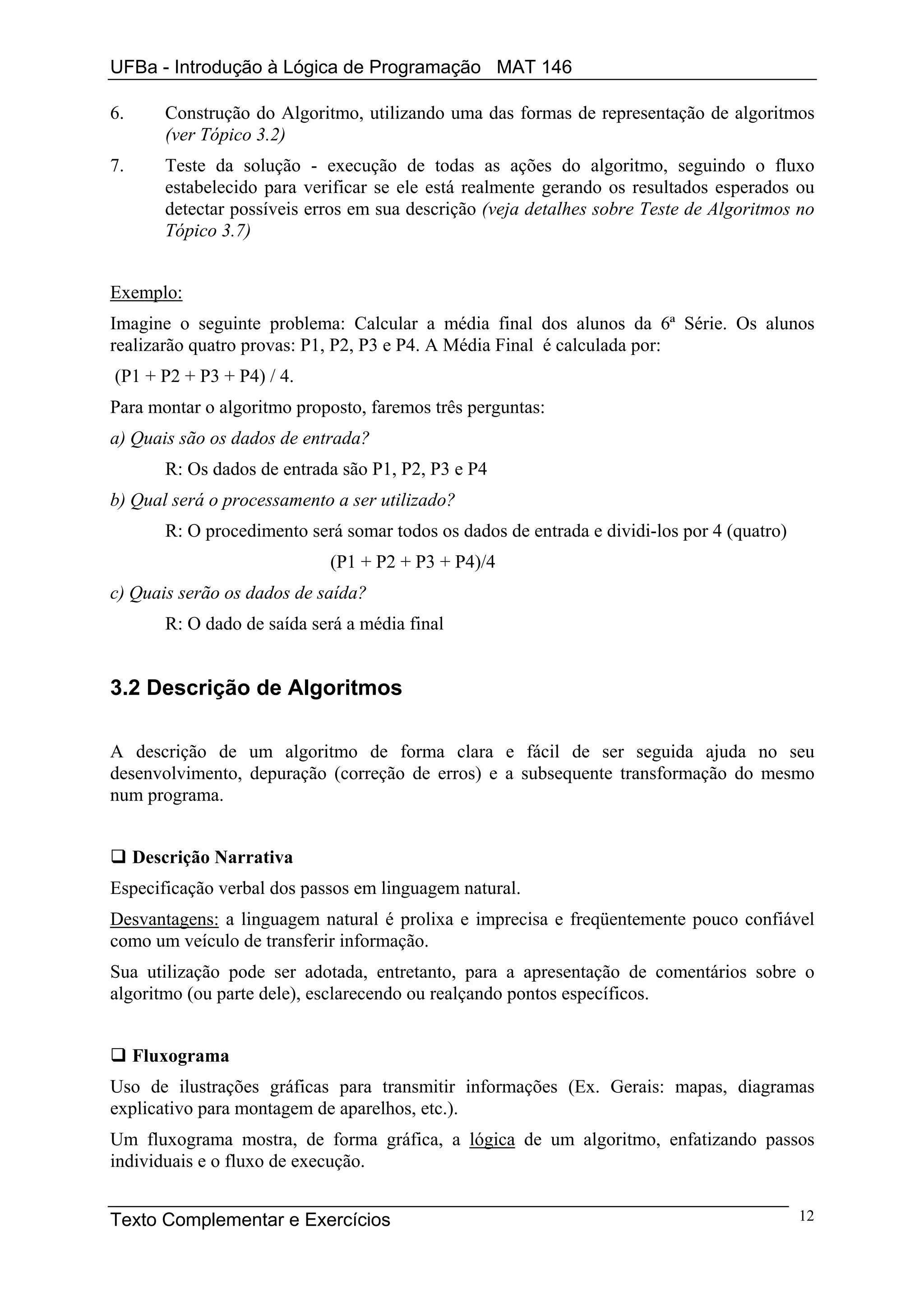 UFBa - Introdução à Lógica de Programação MAT 146

6.      Construção do Algoritmo, utilizando uma das formas de representação de algoritmos
        (ver Tópico 3.2)
7.      Teste da solução - execução de todas as ações do algoritmo, seguindo o fluxo
        estabelecido para verificar se ele está realmente gerando os resultados esperados ou
        detectar possíveis erros em sua descrição (veja detalhes sobre Teste de Algoritmos no
        Tópico 3.7)


Exemplo:
Imagine o seguinte problema: Calcular a média final dos alunos da 6ª Série. Os alunos
realizarão quatro provas: P1, P2, P3 e P4. A Média Final é calculada por:
(P1 + P2 + P3 + P4) / 4.
Para montar o algoritmo proposto, faremos três perguntas:
a) Quais são os dados de entrada?
        R: Os dados de entrada são P1, P2, P3 e P4
b) Qual será o processamento a ser utilizado?
        R: O procedimento será somar todos os dados de entrada e dividi-los por 4 (quatro)
                             (P1 + P2 + P3 + P4)/4
c) Quais serão os dados de saída?
        R: O dado de saída será a média final


3.2 Descrição de Algoritmos

A descrição de um algoritmo de forma clara e fácil de ser seguida ajuda no seu
desenvolvimento, depuração (correção de erros) e a subsequente transformação do mesmo
num programa.


     Descrição Narrativa
Especificação verbal dos passos em linguagem natural.
Desvantagens: a linguagem natural é prolixa e imprecisa e freqüentemente pouco confiável
como um veículo de transferir informação.
Sua utilização pode ser adotada, entretanto, para a apresentação de comentários sobre o
algoritmo (ou parte dele), esclarecendo ou realçando pontos específicos.


     Fluxograma
Uso de ilustrações gráficas para transmitir informações (Ex. Gerais: mapas, diagramas
explicativo para montagem de aparelhos, etc.).
Um fluxograma mostra, de forma gráfica, a lógica de um algoritmo, enfatizando passos
individuais e o fluxo de execução.


Texto Complementar e Exercícios                                                              12
 