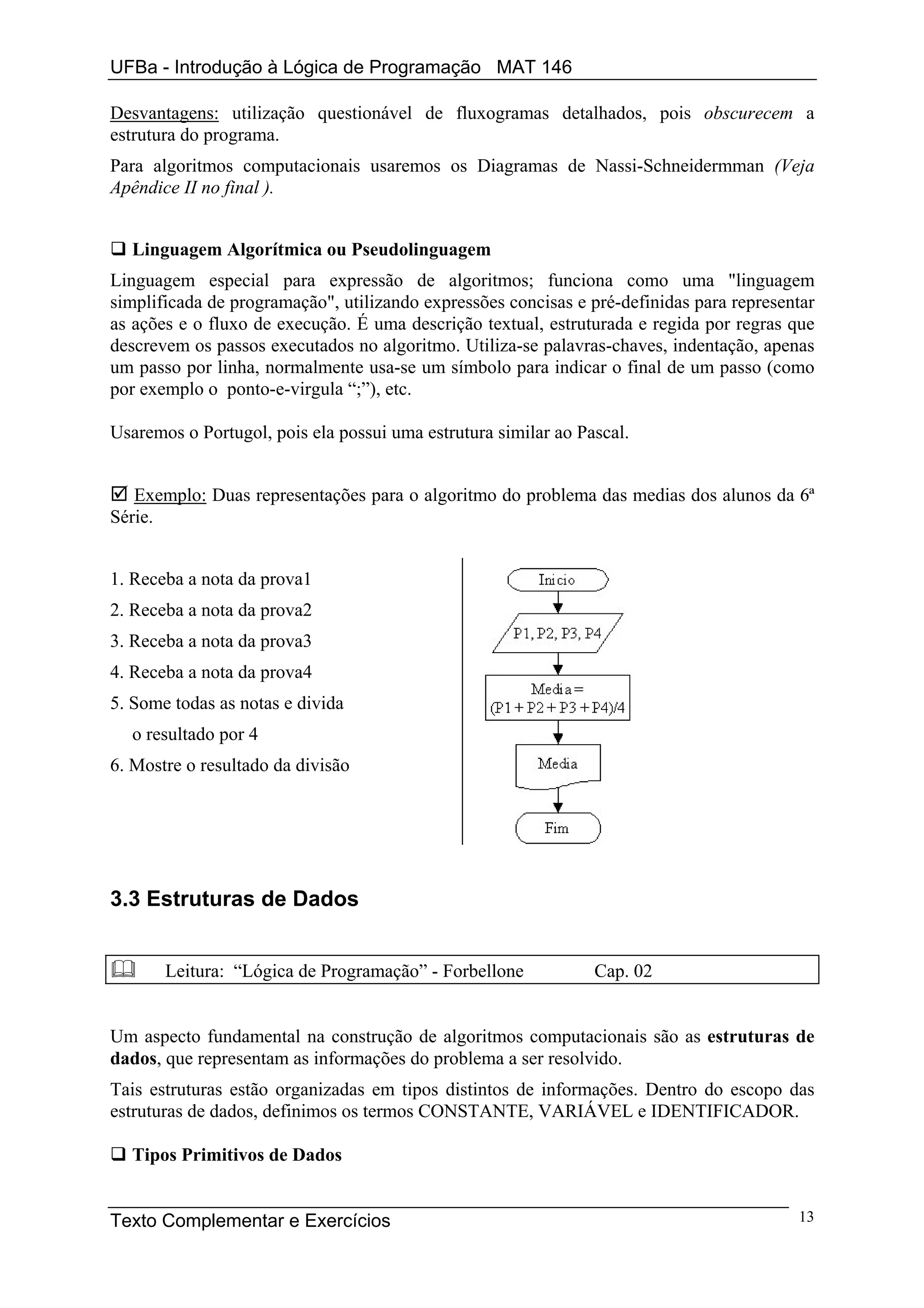 UFBa - Introdução à Lógica de Programação MAT 146

Desvantagens: utilização questionável de fluxogramas detalhados, pois obscurecem a
estrutura do programa.
Para algoritmos computacionais usaremos os Diagramas de Nassi-Schneidermman (Veja
Apêndice II no final ).


  Linguagem Algorítmica ou Pseudolinguagem
Linguagem especial para expressão de algoritmos; funciona como uma "linguagem
simplificada de programação", utilizando expressões concisas e pré-definidas para representar
as ações e o fluxo de execução. É uma descrição textual, estruturada e regida por regras que
descrevem os passos executados no algoritmo. Utiliza-se palavras-chaves, indentação, apenas
um passo por linha, normalmente usa-se um símbolo para indicar o final de um passo (como
por exemplo o ponto-e-virgula “;”), etc.

Usaremos o Portugol, pois ela possui uma estrutura similar ao Pascal.


   Exemplo: Duas representações para o algoritmo do problema das medias dos alunos da 6ª
Série.


1. Receba a nota da prova1
2. Receba a nota da prova2
3. Receba a nota da prova3
4. Receba a nota da prova4
5. Some todas as notas e divida
  o resultado por 4
6. Mostre o resultado da divisão




3.3 Estruturas de Dados


       Leitura: “Lógica de Programação” - Forbellone            Cap. 02


Um aspecto fundamental na construção de algoritmos computacionais são as estruturas de
dados, que representam as informações do problema a ser resolvido.
Tais estruturas estão organizadas em tipos distintos de informações. Dentro do escopo das
estruturas de dados, definimos os termos CONSTANTE, VARIÁVEL e IDENTIFICADOR.

  Tipos Primitivos de Dados


Texto Complementar e Exercícios                                                           13
 