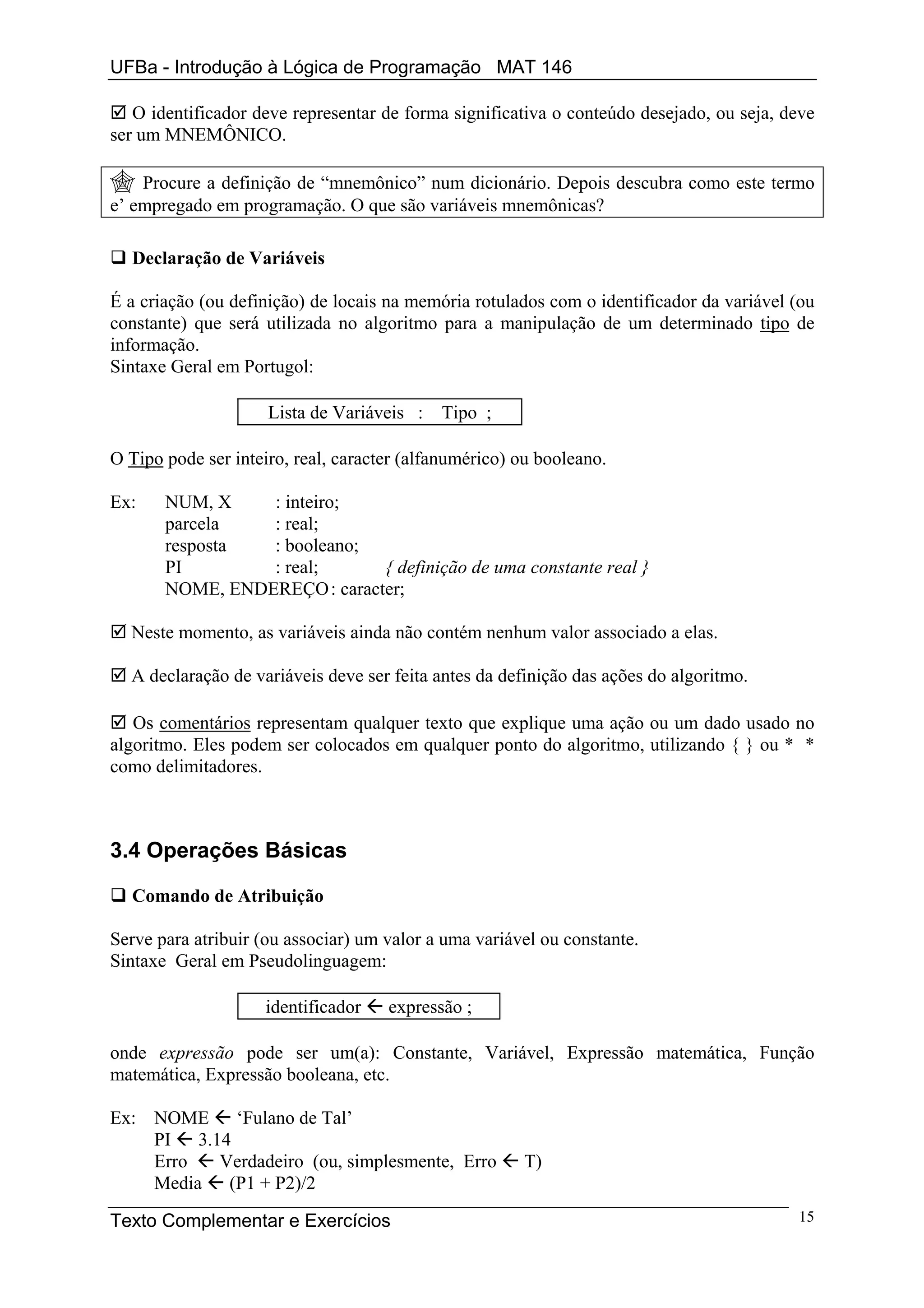 UFBa - Introdução à Lógica de Programação MAT 146

   O identificador deve representar de forma significativa o conteúdo desejado, ou seja, deve
ser um MNEMÔNICO.

    Procure a definição de “mnemônico” num dicionário. Depois descubra como este termo
e’ empregado em programação. O que são variáveis mnemônicas?

  Declaração de Variáveis

É a criação (ou definição) de locais na memória rotulados com o identificador da variável (ou
constante) que será utilizada no algoritmo para a manipulação de um determinado tipo de
informação.
Sintaxe Geral em Portugol:

                     Lista de Variáveis :   Tipo ;

O Tipo pode ser inteiro, real, caracter (alfanumérico) ou booleano.

Ex:    NUM, X    : inteiro;
       parcela   : real;
       resposta  : booleano;
       PI        : real;      { definição de uma constante real }
       NOME, ENDEREÇO : caracter;

  Neste momento, as variáveis ainda não contém nenhum valor associado a elas.

  A declaração de variáveis deve ser feita antes da definição das ações do algoritmo.

   Os comentários representam qualquer texto que explique uma ação ou um dado usado no
algoritmo. Eles podem ser colocados em qualquer ponto do algoritmo, utilizando { } ou * *
como delimitadores.



3.4 Operações Básicas

  Comando de Atribuição

Serve para atribuir (ou associar) um valor a uma variável ou constante.
Sintaxe Geral em Pseudolinguagem:

                    identificador    expressão ;

onde expressão pode ser um(a): Constante, Variável, Expressão matemática, Função
matemática, Expressão booleana, etc.

Ex: NOME ‘Fulano de Tal’
    PI 3.14
    Erro  Verdadeiro (ou, simplesmente, Erro           T)
    Media (P1 + P2)/2

Texto Complementar e Exercícios                                                           15
 