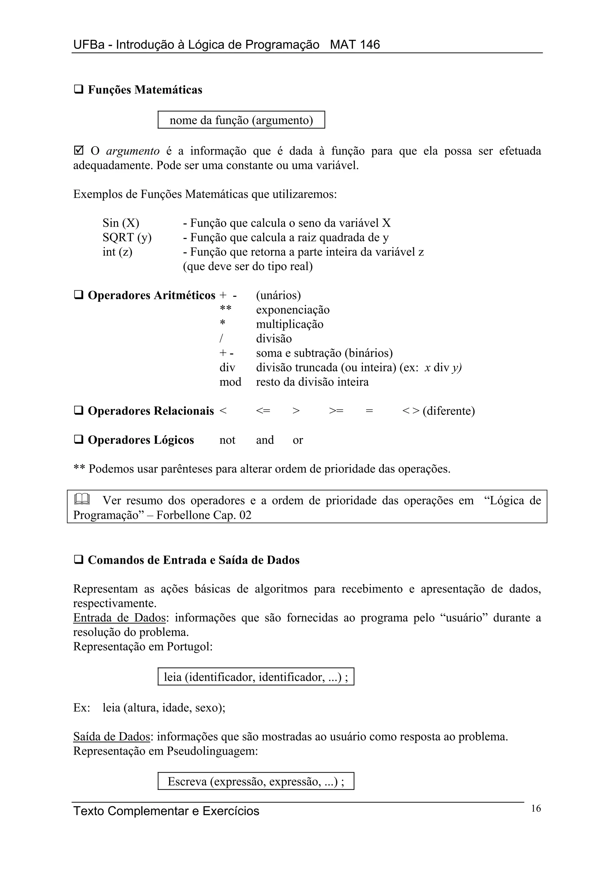 UFBa - Introdução à Lógica de Programação MAT 146


  Funções Matemáticas

                   nome da função (argumento)

   O argumento é a informação que é dada à função para que ela possa ser efetuada
adequadamente. Pode ser uma constante ou uma variável.

Exemplos de Funções Matemáticas que utilizaremos:

     Sin (X)          - Função que calcula o seno da variável X
     SQRT (y)         - Função que calcula a raiz quadrada de y
     int (z)          - Função que retorna a parte inteira da variável z
                      (que deve ser do tipo real)

  Operadores Aritméticos + -           (unários)
                         **            exponenciação
                         *             multiplicação
                         /             divisão
                         +-            soma e subtração (binários)
                         div           divisão truncada (ou inteira) (ex: x div y)
                         mod           resto da divisão inteira

  Operadores Relacionais <             <=      >       >=      =     < > (diferente)

  Operadores Lógicos          not      and     or

** Podemos usar parênteses para alterar ordem de prioridade das operações.

     Ver resumo dos operadores e a ordem de prioridade das operações em “Lógica de
Programação” – Forbellone Cap. 02


  Comandos de Entrada e Saída de Dados

Representam as ações básicas de algoritmos para recebimento e apresentação de dados,
respectivamente.
Entrada de Dados: informações que são fornecidas ao programa pelo “usuário” durante a
resolução do problema.
Representação em Portugol:

                  leia (identificador, identificador, ...) ;

Ex: leia (altura, idade, sexo);

Saída de Dados: informações que são mostradas ao usuário como resposta ao problema.
Representação em Pseudolinguagem:

                   Escreva (expressão, expressão, ...) ;

Texto Complementar e Exercícios                                                        16
 