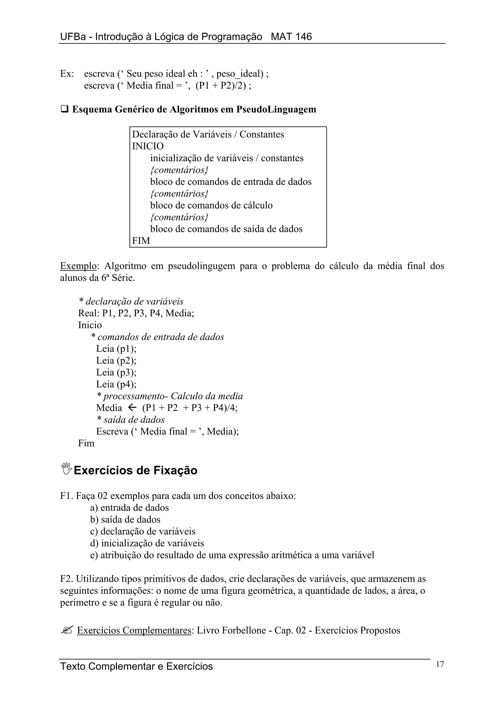 UFBa - Introdução à Lógica de Programação MAT 146


Ex: escreva (‘ Seu peso ideal eh : ’ , peso_ideal) ;
    escreva (‘ Media final = ’, (P1 + P2)/2) ;

  Esquema Genérico de Algoritmos em PseudoLinguagem

                 Declaração de Variáveis / Constantes
                 INICIO
                     inicialização de variáveis / constantes
                     {comentários}
                     bloco de comandos de entrada de dados
                     {comentários}
                     bloco de comandos de cálculo
                     {comentários}
                     bloco de comandos de saída de dados
                 FIM

Exemplo: Algoritmo em pseudolingugem para o problema do cálculo da média final dos
alunos da 6ª Série.

    * declaração de variáveis
    Real: P1, P2, P3, P4, Media;
    Inicio
       * comandos de entrada de dados
         Leia (p1);
         Leia (p2);
         Leia (p3);
         Leia (p4);
         * processamento- Calculo da media
         Media      (P1 + P2 + P3 + P4)/4;
         * saída de dados
         Escreva (‘ Media final = ’, Media);
    Fim

   Exercícios de Fixação

F1. Faça 02 exemplos para cada um dos conceitos abaixo:
       a) entrada de dados
       b) saída de dados
       c) declaração de variáveis
       d) inicialização de variáveis
       e) atribuição do resultado de uma expressão aritmética a uma variável

F2. Utilizando tipos primitivos de dados, crie declarações de variáveis, que armazenem as
seguintes informações: o nome de uma figura geométrica, a quantidade de lados, a área, o
perímetro e se a figura é regular ou não.

    Exercícios Complementares: Livro Forbellone - Cap. 02 - Exercícios Propostos


Texto Complementar e Exercícios                                                             17
 