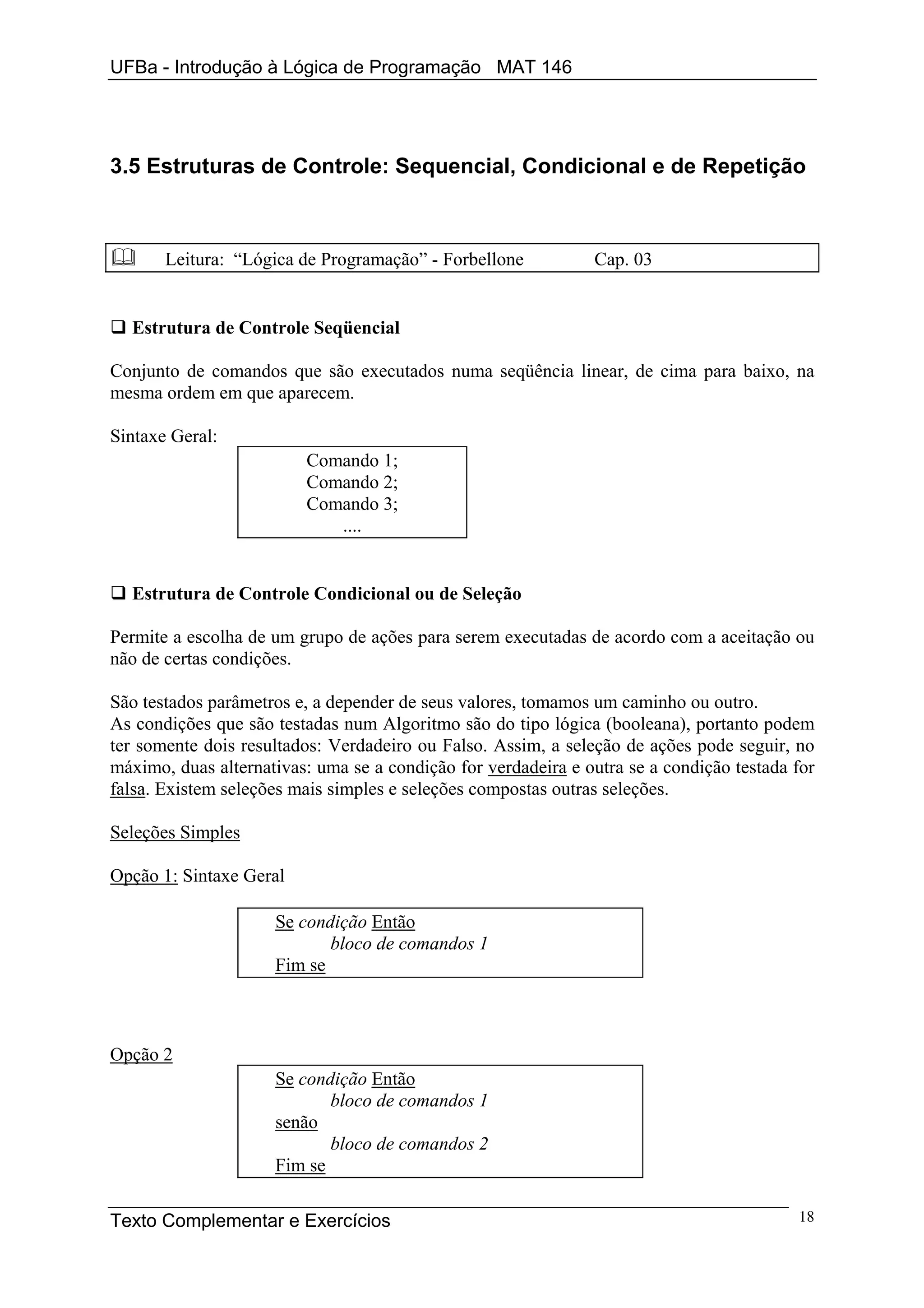 UFBa - Introdução à Lógica de Programação MAT 146




3.5 Estruturas de Controle: Sequencial, Condicional e de Repetição



       Leitura: “Lógica de Programação” - Forbellone           Cap. 03


  Estrutura de Controle Seqüencial

Conjunto de comandos que são executados numa seqüência linear, de cima para baixo, na
mesma ordem em que aparecem.

Sintaxe Geral:
                         Comando 1;
                         Comando 2;
                         Comando 3;
                            ....


  Estrutura de Controle Condicional ou de Seleção

Permite a escolha de um grupo de ações para serem executadas de acordo com a aceitação ou
não de certas condições.

São testados parâmetros e, a depender de seus valores, tomamos um caminho ou outro.
As condições que são testadas num Algoritmo são do tipo lógica (booleana), portanto podem
ter somente dois resultados: Verdadeiro ou Falso. Assim, a seleção de ações pode seguir, no
máximo, duas alternativas: uma se a condição for verdadeira e outra se a condição testada for
falsa. Existem seleções mais simples e seleções compostas outras seleções.

Seleções Simples

Opção 1: Sintaxe Geral

                     Se condição Então
                            bloco de comandos 1
                     Fim se



Opção 2
                     Se condição Então
                            bloco de comandos 1
                     senão
                            bloco de comandos 2
                     Fim se

Texto Complementar e Exercícios                                                           18
 