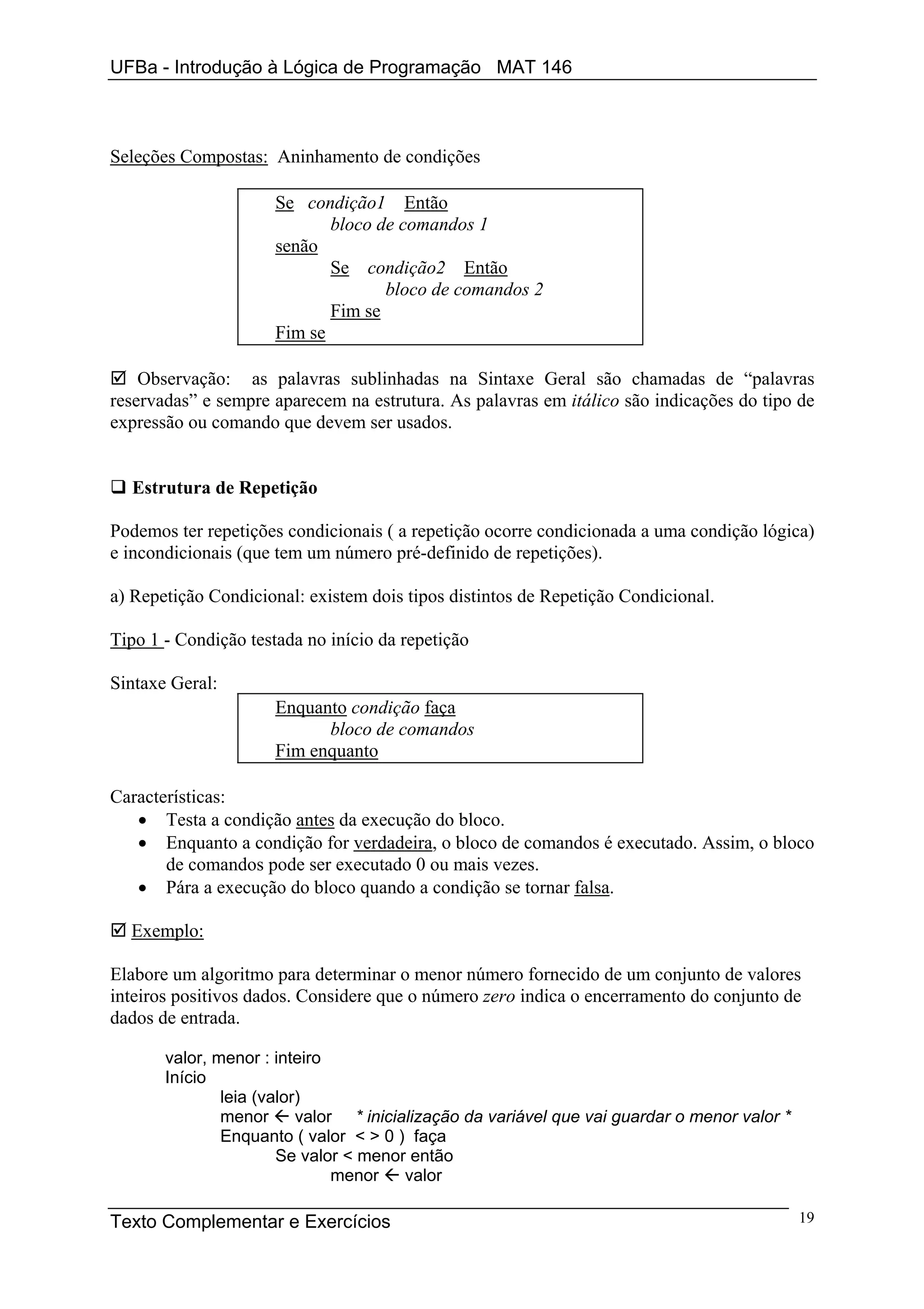 UFBa - Introdução à Lógica de Programação MAT 146



Seleções Compostas: Aninhamento de condições

                      Se condição1 Então
                             bloco de comandos 1
                      senão
                             Se condição2 Então
                                    bloco de comandos 2
                             Fim se
                      Fim se

    Observação: as palavras sublinhadas na Sintaxe Geral são chamadas de “palavras
reservadas” e sempre aparecem na estrutura. As palavras em itálico são indicações do tipo de
expressão ou comando que devem ser usados.


  Estrutura de Repetição

Podemos ter repetições condicionais ( a repetição ocorre condicionada a uma condição lógica)
e incondicionais (que tem um número pré-definido de repetições).

a) Repetição Condicional: existem dois tipos distintos de Repetição Condicional.

Tipo 1 - Condição testada no início da repetição

Sintaxe Geral:
                      Enquanto condição faça
                            bloco de comandos
                      Fim enquanto

Características:
   • Testa a condição antes da execução do bloco.
   • Enquanto a condição for verdadeira, o bloco de comandos é executado. Assim, o bloco
       de comandos pode ser executado 0 ou mais vezes.
   • Pára a execução do bloco quando a condição se tornar falsa.

  Exemplo:

Elabore um algoritmo para determinar o menor número fornecido de um conjunto de valores
inteiros positivos dados. Considere que o número zero indica o encerramento do conjunto de
dados de entrada.

       valor, menor : inteiro
       Início
               leia (valor)
               menor      valor * inicialização da variável que vai guardar o menor valor *
               Enquanto ( valor < > 0 ) faça
                       Se valor < menor então
                               menor    valor

Texto Complementar e Exercícios                                                               19
 