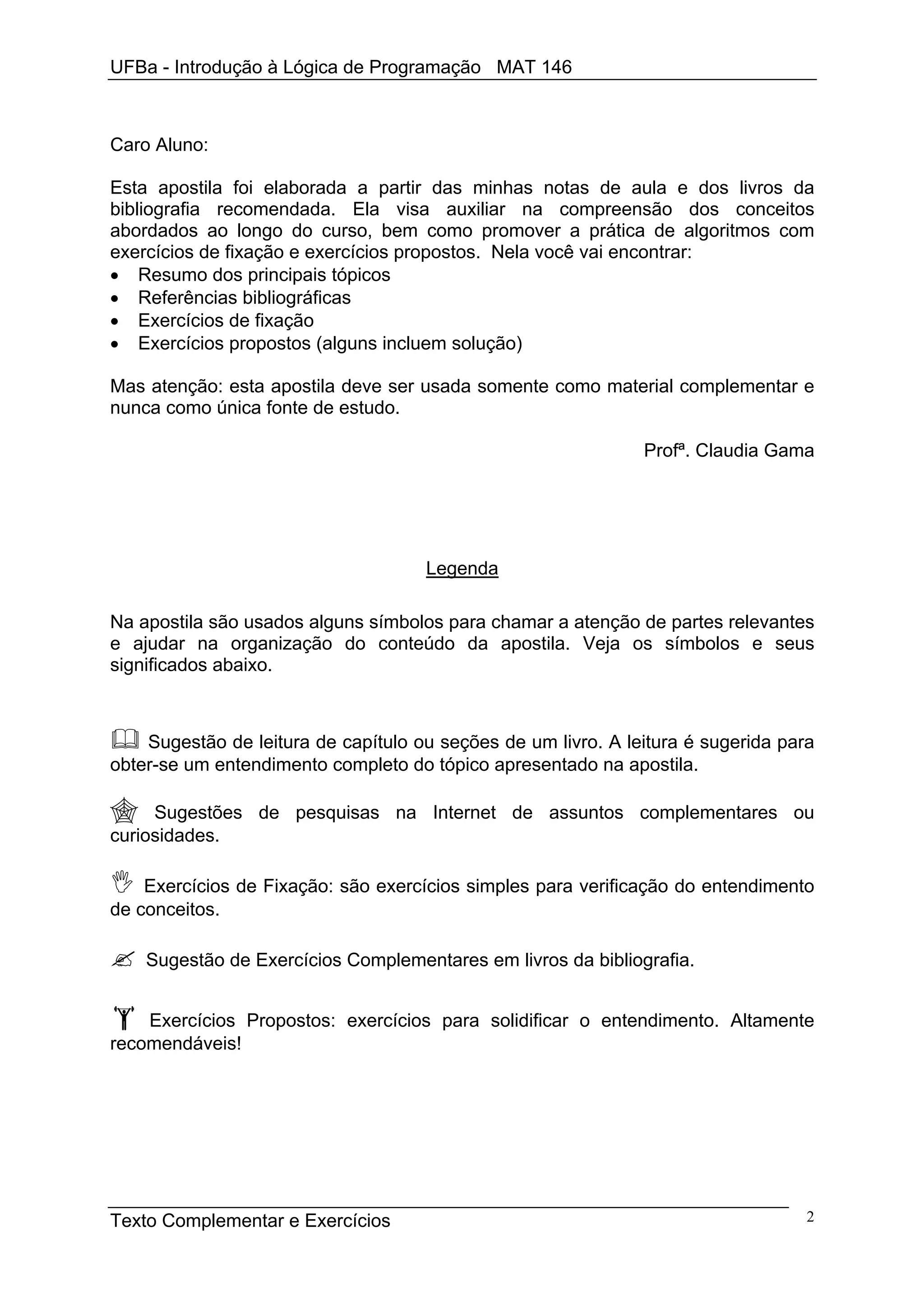 UFBa - Introdução à Lógica de Programação MAT 146



Caro Aluno:

Esta apostila foi elaborada a partir das minhas notas de aula e dos livros da
bibliografia recomendada. Ela visa auxiliar na compreensão dos conceitos
abordados ao longo do curso, bem como promover a prática de algoritmos com
exercícios de fixação e exercícios propostos. Nela você vai encontrar:
• Resumo dos principais tópicos
• Referências bibliográficas
• Exercícios de fixação
• Exercícios propostos (alguns incluem solução)

Mas atenção: esta apostila deve ser usada somente como material complementar e
nunca como única fonte de estudo.

                                                               Profª. Claudia Gama




                                     Legenda

Na apostila são usados alguns símbolos para chamar a atenção de partes relevantes
e ajudar na organização do conteúdo da apostila. Veja os símbolos e seus
significados abaixo.



    Sugestão de leitura de capítulo ou seções de um livro. A leitura é sugerida para
obter-se um entendimento completo do tópico apresentado na apostila.

     Sugestões de pesquisas na Internet de assuntos complementares ou
curiosidades.

    Exercícios de Fixação: são exercícios simples para verificação do entendimento
de conceitos.

    Sugestão de Exercícios Complementares em livros da bibliografia.


    Exercícios Propostos: exercícios para solidificar o entendimento. Altamente
recomendáveis!




Texto Complementar e Exercícios                                                    2
 