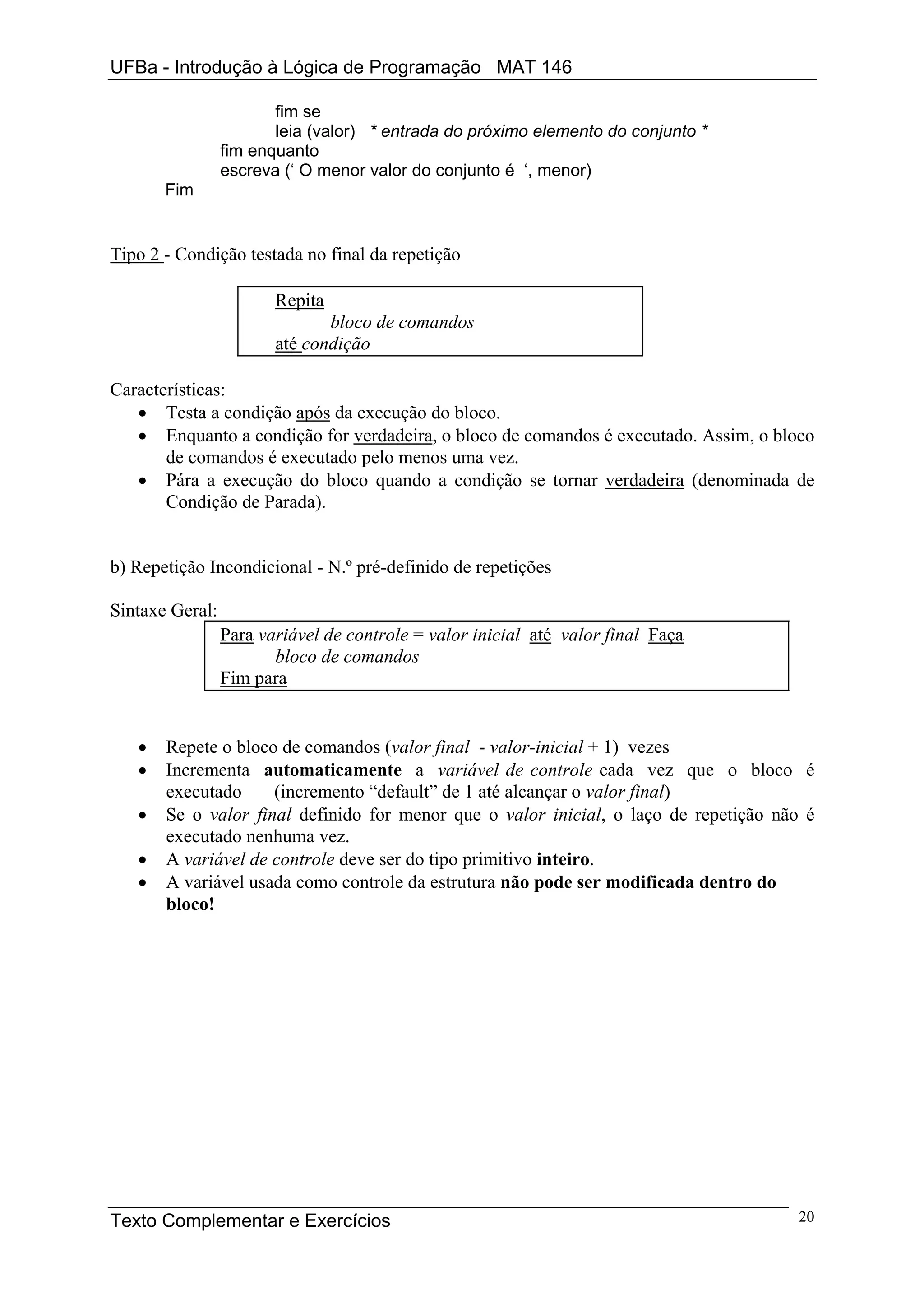 UFBa - Introdução à Lógica de Programação MAT 146

                        fim se
                        leia (valor) * entrada do próximo elemento do conjunto *
                 fim enquanto
                 escreva (‘ O menor valor do conjunto é ‘, menor)
       Fim


Tipo 2 - Condição testada no final da repetição

                        Repita
                               bloco de comandos
                        até condição

Características:
   • Testa a condição após da execução do bloco.
   • Enquanto a condição for verdadeira, o bloco de comandos é executado. Assim, o bloco
       de comandos é executado pelo menos uma vez.
   • Pára a execução do bloco quando a condição se tornar verdadeira (denominada de
       Condição de Parada).


b) Repetição Incondicional - N.º pré-definido de repetições

Sintaxe Geral:
                 Para variável de controle = valor inicial até valor final Faça
                        bloco de comandos
                 Fim para


   •   Repete o bloco de comandos (valor final - valor-inicial + 1) vezes
   •   Incrementa automaticamente a variável de controle cada vez que o bloco é
       executado     (incremento “default” de 1 até alcançar o valor final)
   •   Se o valor final definido for menor que o valor inicial, o laço de repetição não é
       executado nenhuma vez.
   •   A variável de controle deve ser do tipo primitivo inteiro.
   •   A variável usada como controle da estrutura não pode ser modificada dentro do
       bloco!




Texto Complementar e Exercícios                                                        20
 