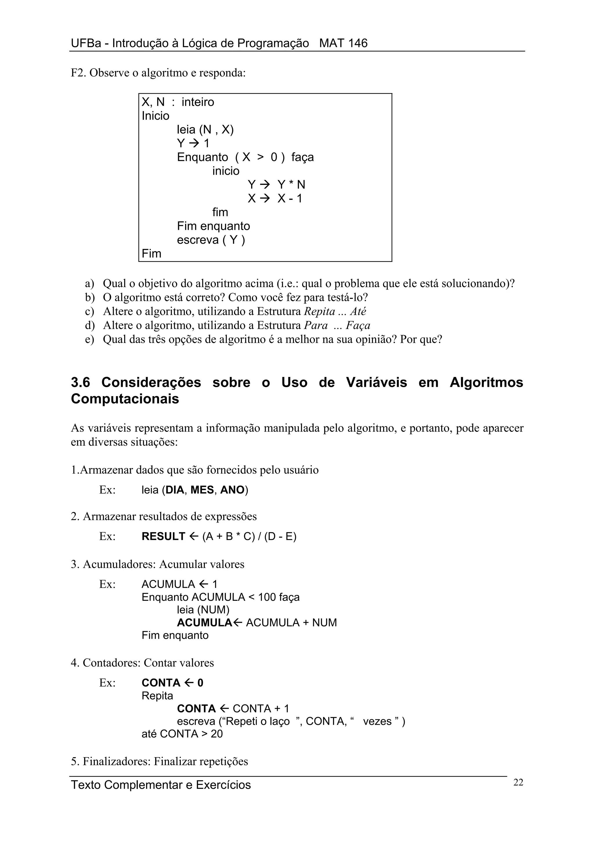 UFBa - Introdução à Lógica de Programação MAT 146

F2. Observe o algoritmo e responda:

               X, N : inteiro
               Inicio
                      leia (N , X)
                      Y     1
                      Enquanto ( X > 0 ) faça
                              inicio
                                     Y Y*N
                                     X X-1
                              fim
                      Fim enquanto
                      escreva ( Y )
               Fim

   a)   Qual o objetivo do algoritmo acima (i.e.: qual o problema que ele está solucionando)?
   b)   O algoritmo está correto? Como você fez para testá-lo?
   c)   Altere o algoritmo, utilizando a Estrutura Repita ... Até
   d)   Altere o algoritmo, utilizando a Estrutura Para ... Faça
   e)   Qual das três opções de algoritmo é a melhor na sua opinião? Por que?


3.6 Considerações sobre o Uso de Variáveis em Algoritmos
Computacionais

As variáveis representam a informação manipulada pelo algoritmo, e portanto, pode aparecer
em diversas situações:

1.Armazenar dados que são fornecidos pelo usuário
        Ex:    leia (DIA, MES, ANO)

2. Armazenar resultados de expressões
        Ex:    RESULT       (A + B * C) / (D - E)

3. Acumuladores: Acumular valores
        Ex:    ACUMULA      1
               Enquanto ACUMULA < 100 faça
                     leia (NUM)
                     ACUMULA ACUMULA + NUM
               Fim enquanto

4. Contadores: Contar valores
        Ex:    CONTA      0
               Repita
                      CONTA      CONTA + 1
                      escreva (“Repeti o laço ”, CONTA, “ vezes ” )
               até CONTA > 20

5. Finalizadores: Finalizar repetições
Texto Complementar e Exercícios                                                             22
 