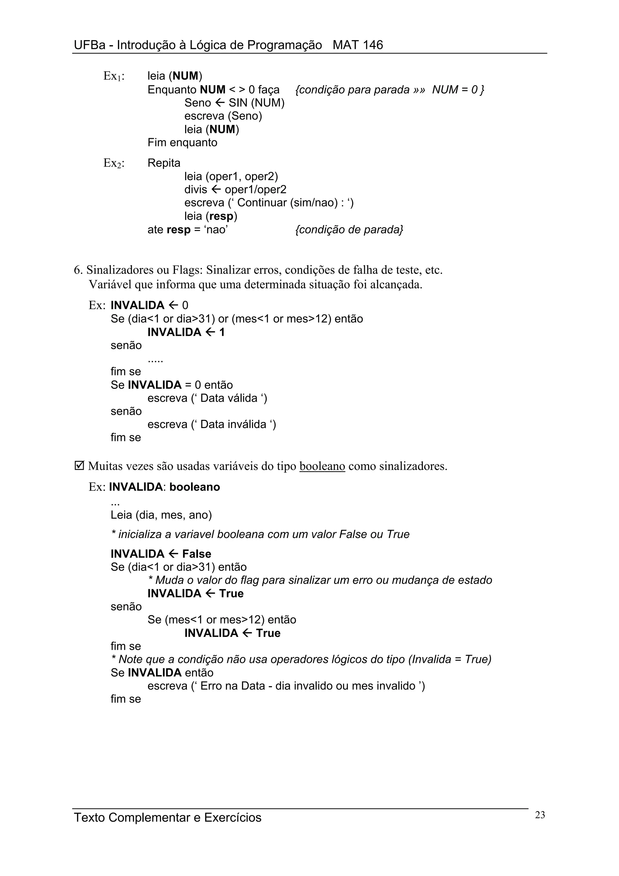 UFBa - Introdução à Lógica de Programação MAT 146

      Ex1:     leia (NUM)
               Enquanto NUM < > 0 faça {condição para parada »» NUM = 0 }
                      Seno    SIN (NUM)
                      escreva (Seno)
                      leia (NUM)
               Fim enquanto
      Ex2:     Repita
                      leia (oper1, oper2)
                      divis    oper1/oper2
                      escreva (‘ Continuar (sim/nao) : ‘)
                      leia (resp)
               ate resp = ‘nao’             {condição de parada}


6. Sinalizadores ou Flags: Sinalizar erros, condições de falha de teste, etc.
   Variável que informa que uma determinada situação foi alcançada.
   Ex: INVALIDA      0
       Se (dia<1 or dia>31) or (mes<1 or mes>12) então
              INVALIDA      1
       senão
              .....
       fim se
       Se INVALIDA = 0 então
              escreva (‘ Data válida ‘)
       senão
              escreva (‘ Data inválida ‘)
       fim se

  Muitas vezes são usadas variáveis do tipo booleano como sinalizadores.
   Ex: INVALIDA: booleano
        ...
       Leia (dia, mes, ano)
       * inicializa a variavel booleana com um valor False ou True
       INVALIDA      False
       Se (dia<1 or dia>31) então
              * Muda o valor do flag para sinalizar um erro ou mudança de estado
              INVALIDA       True
       senão
              Se (mes<1 or mes>12) então
                      INVALIDA      True
       fim se
       * Note que a condição não usa operadores lógicos do tipo (Invalida = True)
       Se INVALIDA então
              escreva (‘ Erro na Data - dia invalido ou mes invalido ’)
       fim se




Texto Complementar e Exercícios                                                     23
 