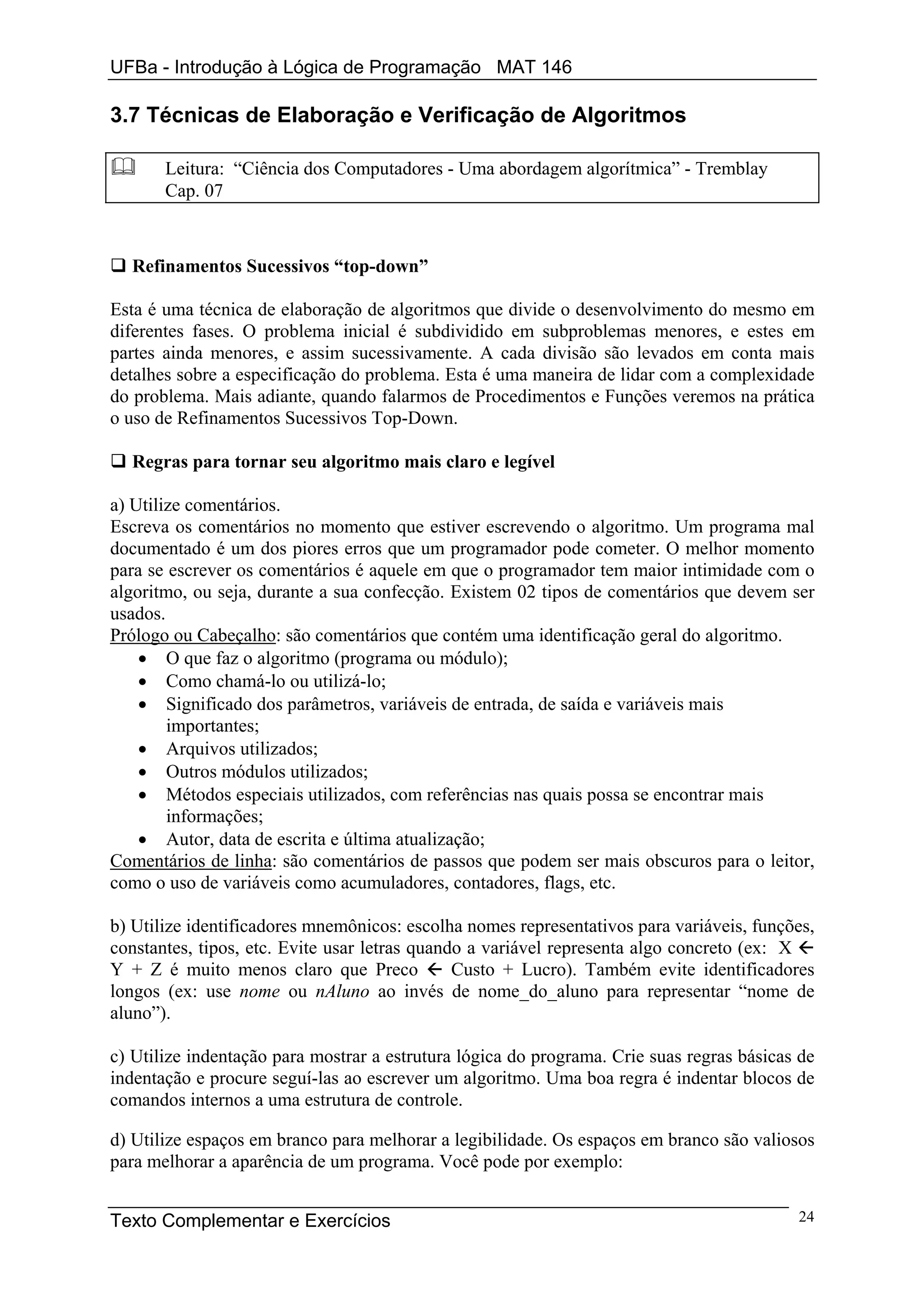 UFBa - Introdução à Lógica de Programação MAT 146

3.7 Técnicas de Elaboração e Verificação de Algoritmos

       Leitura: “Ciência dos Computadores - Uma abordagem algorítmica” - Tremblay
       Cap. 07



  Refinamentos Sucessivos “top-down”

Esta é uma técnica de elaboração de algoritmos que divide o desenvolvimento do mesmo em
diferentes fases. O problema inicial é subdividido em subproblemas menores, e estes em
partes ainda menores, e assim sucessivamente. A cada divisão são levados em conta mais
detalhes sobre a especificação do problema. Esta é uma maneira de lidar com a complexidade
do problema. Mais adiante, quando falarmos de Procedimentos e Funções veremos na prática
o uso de Refinamentos Sucessivos Top-Down.

  Regras para tornar seu algoritmo mais claro e legível

a) Utilize comentários.
Escreva os comentários no momento que estiver escrevendo o algoritmo. Um programa mal
documentado é um dos piores erros que um programador pode cometer. O melhor momento
para se escrever os comentários é aquele em que o programador tem maior intimidade com o
algoritmo, ou seja, durante a sua confecção. Existem 02 tipos de comentários que devem ser
usados.
Prólogo ou Cabeçalho: são comentários que contém uma identificação geral do algoritmo.
    • O que faz o algoritmo (programa ou módulo);
    • Como chamá-lo ou utilizá-lo;
    • Significado dos parâmetros, variáveis de entrada, de saída e variáveis mais
        importantes;
    • Arquivos utilizados;
    • Outros módulos utilizados;
    • Métodos especiais utilizados, com referências nas quais possa se encontrar mais
        informações;
    • Autor, data de escrita e última atualização;
Comentários de linha: são comentários de passos que podem ser mais obscuros para o leitor,
como o uso de variáveis como acumuladores, contadores, flags, etc.

b) Utilize identificadores mnemônicos: escolha nomes representativos para variáveis, funções,
constantes, tipos, etc. Evite usar letras quando a variável representa algo concreto (ex: X
Y + Z é muito menos claro que Preco            Custo + Lucro). Também evite identificadores
longos (ex: use nome ou nAluno ao invés de nome_do_aluno para representar “nome de
aluno”).

c) Utilize indentação para mostrar a estrutura lógica do programa. Crie suas regras básicas de
indentação e procure seguí-las ao escrever um algoritmo. Uma boa regra é indentar blocos de
comandos internos a uma estrutura de controle.

d) Utilize espaços em branco para melhorar a legibilidade. Os espaços em branco são valiosos
para melhorar a aparência de um programa. Você pode por exemplo:


Texto Complementar e Exercícios                                                            24
 
