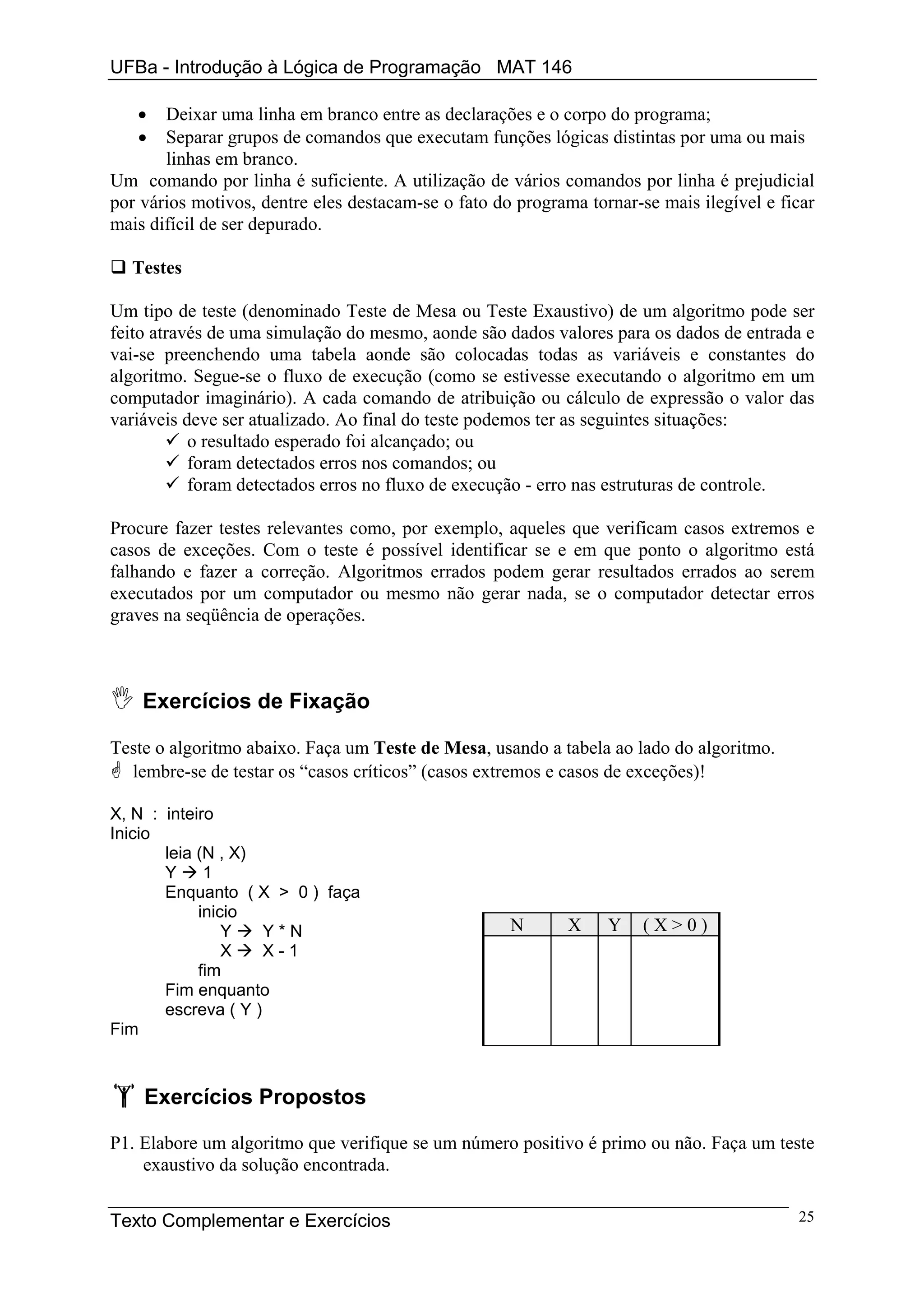 UFBa - Introdução à Lógica de Programação MAT 146

   •   Deixar uma linha em branco entre as declarações e o corpo do programa;
   •   Separar grupos de comandos que executam funções lógicas distintas por uma ou mais
       linhas em branco.
Um comando por linha é suficiente. A utilização de vários comandos por linha é prejudicial
por vários motivos, dentre eles destacam-se o fato do programa tornar-se mais ilegível e ficar
mais difícil de ser depurado.

  Testes

Um tipo de teste (denominado Teste de Mesa ou Teste Exaustivo) de um algoritmo pode ser
feito através de uma simulação do mesmo, aonde são dados valores para os dados de entrada e
vai-se preenchendo uma tabela aonde são colocadas todas as variáveis e constantes do
algoritmo. Segue-se o fluxo de execução (como se estivesse executando o algoritmo em um
computador imaginário). A cada comando de atribuição ou cálculo de expressão o valor das
variáveis deve ser atualizado. Ao final do teste podemos ter as seguintes situações:
           o resultado esperado foi alcançado; ou
           foram detectados erros nos comandos; ou
           foram detectados erros no fluxo de execução - erro nas estruturas de controle.

Procure fazer testes relevantes como, por exemplo, aqueles que verificam casos extremos e
casos de exceções. Com o teste é possível identificar se e em que ponto o algoritmo está
falhando e fazer a correção. Algoritmos errados podem gerar resultados errados ao serem
executados por um computador ou mesmo não gerar nada, se o computador detectar erros
graves na seqüência de operações.



    Exercícios de Fixação

Teste o algoritmo abaixo. Faça um Teste de Mesa, usando a tabela ao lado do algoritmo.
  lembre-se de testar os “casos críticos” (casos extremos e casos de exceções)!

X, N : inteiro
Inicio
       leia (N , X)
       Y     1
       Enquanto ( X > 0 ) faça
            inicio
                Y    Y*N                             N       X    Y    (X>0)
                X    X-1
            fim
       Fim enquanto
       escreva ( Y )
Fim



    Exercícios Propostos

P1. Elabore um algoritmo que verifique se um número positivo é primo ou não. Faça um teste
    exaustivo da solução encontrada.


Texto Complementar e Exercícios                                                            25
 