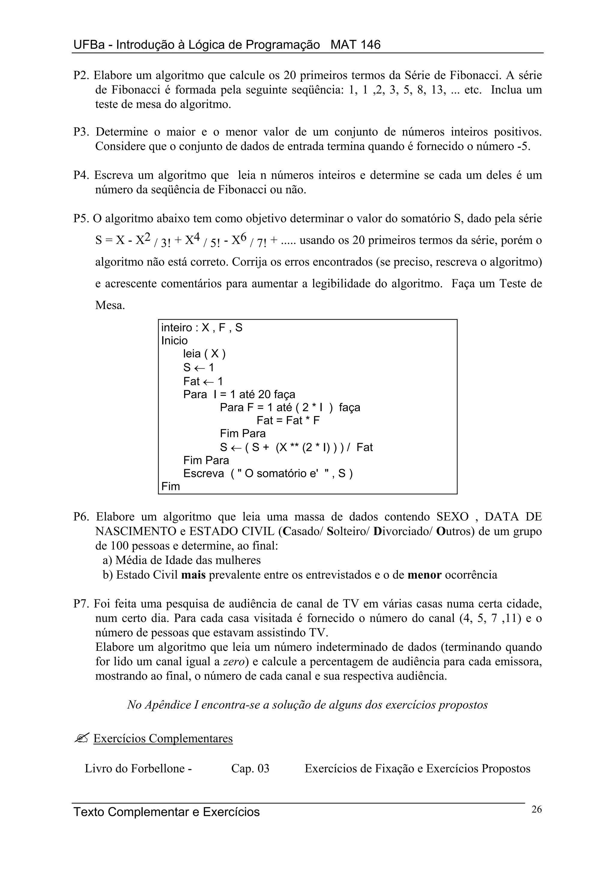 UFBa - Introdução à Lógica de Programação MAT 146

P2. Elabore um algoritmo que calcule os 20 primeiros termos da Série de Fibonacci. A série
    de Fibonacci é formada pela seguinte seqüência: 1, 1 ,2, 3, 5, 8, 13, ... etc. Inclua um
    teste de mesa do algoritmo.

P3. Determine o maior e o menor valor de um conjunto de números inteiros positivos.
    Considere que o conjunto de dados de entrada termina quando é fornecido o número -5.

P4. Escreva um algoritmo que leia n números inteiros e determine se cada um deles é um
    número da seqüência de Fibonacci ou não.

P5. O algoritmo abaixo tem como objetivo determinar o valor do somatório S, dado pela série
    S = X - X2 / 3! + X4 / 5! - X6 / 7! + ..... usando os 20 primeiros termos da série, porém o
    algoritmo não está correto. Corrija os erros encontrados (se preciso, rescreva o algoritmo)
    e acrescente comentários para aumentar a legibilidade do algoritmo. Faça um Teste de
    Mesa.
                  inteiro : X , F , S
                  Inicio
                       leia ( X )
                       S←1
                       Fat ← 1
                       Para I = 1 até 20 faça
                                Para F = 1 até ( 2 * I ) faça
                                       Fat = Fat * F
                                Fim Para
                                S ← ( S + (X ** (2 * I) ) ) / Fat
                       Fim Para
                       Escreva ( " O somatório e' " , S )
                  Fim

P6. Elabore um algoritmo que leia uma massa de dados contendo SEXO , DATA DE
    NASCIMENTO e ESTADO CIVIL (Casado/ Solteiro/ Divorciado/ Outros) de um grupo
    de 100 pessoas e determine, ao final:
     a) Média de Idade das mulheres
     b) Estado Civil mais prevalente entre os entrevistados e o de menor ocorrência

P7. Foi feita uma pesquisa de audiência de canal de TV em várias casas numa certa cidade,
    num certo dia. Para cada casa visitada é fornecido o número do canal (4, 5, 7 ,11) e o
    número de pessoas que estavam assistindo TV.
    Elabore um algoritmo que leia um número indeterminado de dados (terminando quando
    for lido um canal igual a zero) e calcule a percentagem de audiência para cada emissora,
    mostrando ao final, o número de cada canal e sua respectiva audiência.

            No Apêndice I encontra-se a solução de alguns dos exercícios propostos

    Exercícios Complementares

  Livro do Forbellone -          Cap. 03         Exercícios de Fixação e Exercícios Propostos


Texto Complementar e Exercícios                                                                 26
 