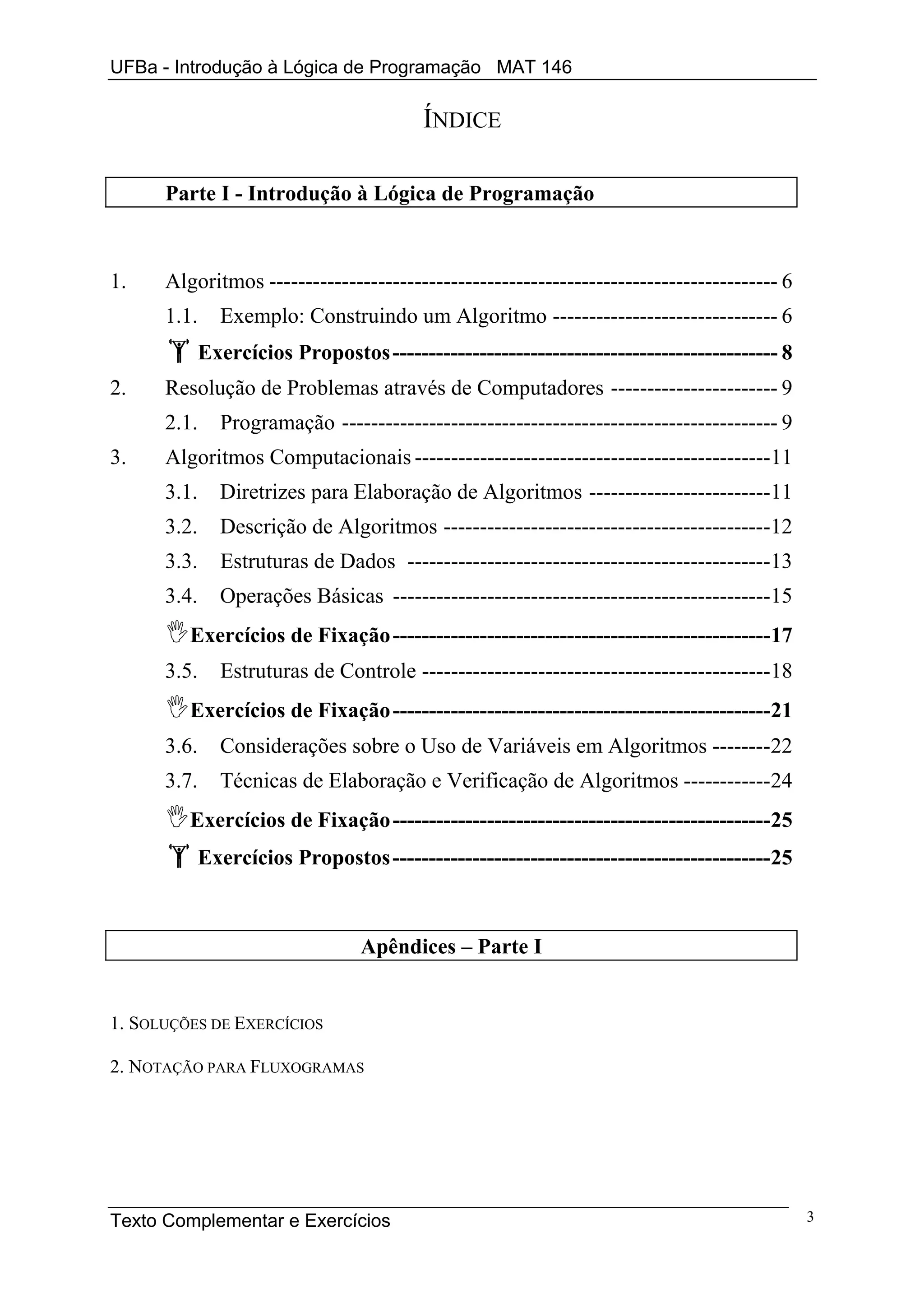 UFBa - Introdução à Lógica de Programação MAT 146

                                         ÍNDICE

      Parte I - Introdução à Lógica de Programação



1.    Algoritmos ---------------------------------------------------------------------- 6
      1.1.     Exemplo: Construindo um Algoritmo ------------------------------- 6
             Exercícios Propostos ----------------------------------------------------- 8
2.    Resolução de Problemas através de Computadores ----------------------- 9
      2.1.     Programação ------------------------------------------------------------ 9
3.    Algoritmos Computacionais -------------------------------------------------11
      3.1.     Diretrizes para Elaboração de Algoritmos -------------------------11
      3.2.     Descrição de Algoritmos ---------------------------------------------12
      3.3.     Estruturas de Dados --------------------------------------------------13
      3.4.     Operações Básicas ----------------------------------------------------15
         Exercícios de Fixação ----------------------------------------------------17
      3.5.     Estruturas de Controle ------------------------------------------------18
         Exercícios de Fixação ----------------------------------------------------21
      3.6.     Considerações sobre o Uso de Variáveis em Algoritmos --------22
      3.7.     Técnicas de Elaboração e Verificação de Algoritmos ------------24
         Exercícios de Fixação ----------------------------------------------------25
             Exercícios Propostos ----------------------------------------------------25



                                 Apêndices – Parte I


1. SOLUÇÕES DE EXERCÍCIOS

2. NOTAÇÃO PARA FLUXOGRAMAS




Texto Complementar e Exercícios                                                             3
 