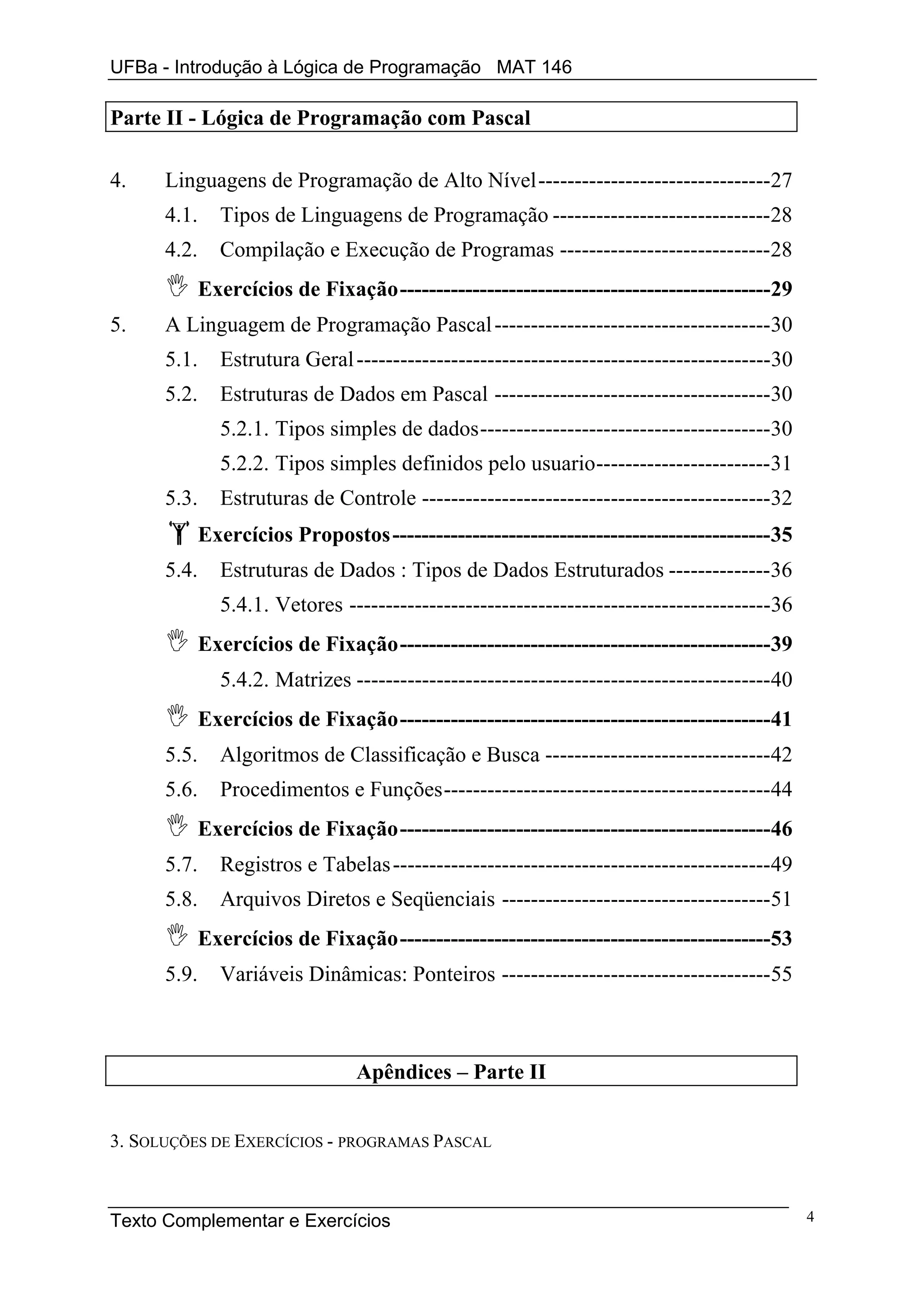 UFBa - Introdução à Lógica de Programação MAT 146

Parte II - Lógica de Programação com Pascal

4.    Linguagens de Programação de Alto Nível--------------------------------27
      4.1.     Tipos de Linguagens de Programação ------------------------------28
      4.2.     Compilação e Execução de Programas -----------------------------28
             Exercícios de Fixação---------------------------------------------------29
5.    A Linguagem de Programação Pascal --------------------------------------30
      5.1.     Estrutura Geral ---------------------------------------------------------30
      5.2.     Estruturas de Dados em Pascal --------------------------------------30
               5.2.1. Tipos simples de dados----------------------------------------30
               5.2.2. Tipos simples definidos pelo usuario------------------------31
      5.3.     Estruturas de Controle ------------------------------------------------32
             Exercícios Propostos ----------------------------------------------------35
      5.4.     Estruturas de Dados : Tipos de Dados Estruturados --------------36
               5.4.1. Vetores ----------------------------------------------------------36
             Exercícios de Fixação---------------------------------------------------39
               5.4.2. Matrizes ---------------------------------------------------------40
             Exercícios de Fixação---------------------------------------------------41
      5.5.     Algoritmos de Classificação e Busca -------------------------------42
      5.6.     Procedimentos e Funções---------------------------------------------44
             Exercícios de Fixação---------------------------------------------------46
      5.7.     Registros e Tabelas ----------------------------------------------------49
      5.8.     Arquivos Diretos e Seqüenciais -------------------------------------51
             Exercícios de Fixação---------------------------------------------------53
      5.9.     Variáveis Dinâmicas: Ponteiros -------------------------------------55



                                Apêndices – Parte II


3. SOLUÇÕES DE EXERCÍCIOS - PROGRAMAS PASCAL



Texto Complementar e Exercícios                                                              4
 