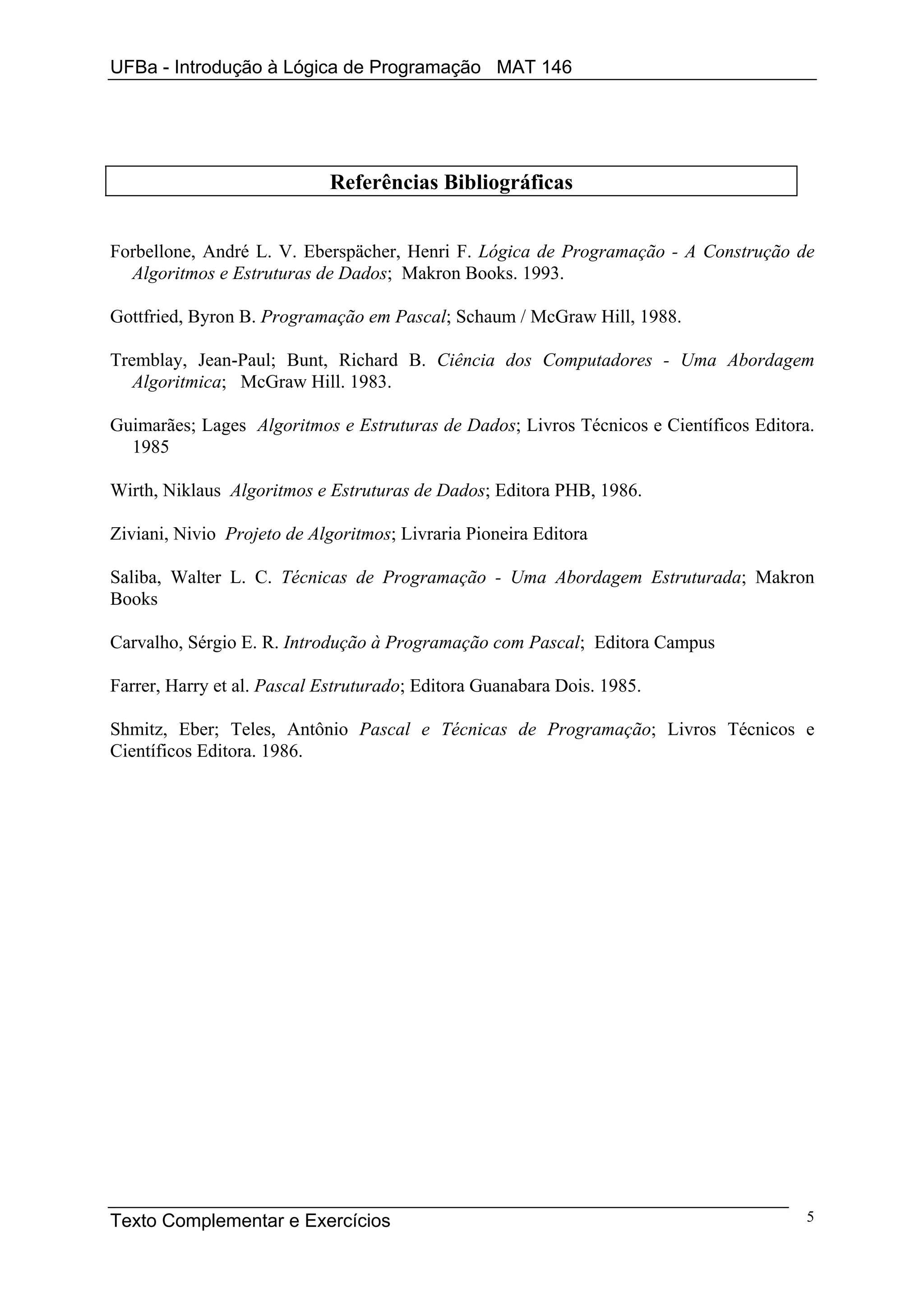 UFBa - Introdução à Lógica de Programação MAT 146




                            Referências Bibliográficas


Forbellone, André L. V. Eberspächer, Henri F. Lógica de Programação - A Construção de
  Algoritmos e Estruturas de Dados; Makron Books. 1993.

Gottfried, Byron B. Programação em Pascal; Schaum / McGraw Hill, 1988.

Tremblay, Jean-Paul; Bunt, Richard B. Ciência dos Computadores - Uma Abordagem
   Algoritmica; McGraw Hill. 1983.

Guimarães; Lages Algoritmos e Estruturas de Dados; Livros Técnicos e Científicos Editora.
  1985

Wirth, Niklaus Algoritmos e Estruturas de Dados; Editora PHB, 1986.

Ziviani, Nivio Projeto de Algoritmos; Livraria Pioneira Editora

Saliba, Walter L. C. Técnicas de Programação - Uma Abordagem Estruturada; Makron
Books

Carvalho, Sérgio E. R. Introdução à Programação com Pascal; Editora Campus

Farrer, Harry et al. Pascal Estruturado; Editora Guanabara Dois. 1985.

Shmitz, Eber; Teles, Antônio Pascal e Técnicas de Programação; Livros Técnicos e
Científicos Editora. 1986.




Texto Complementar e Exercícios                                                         5
 