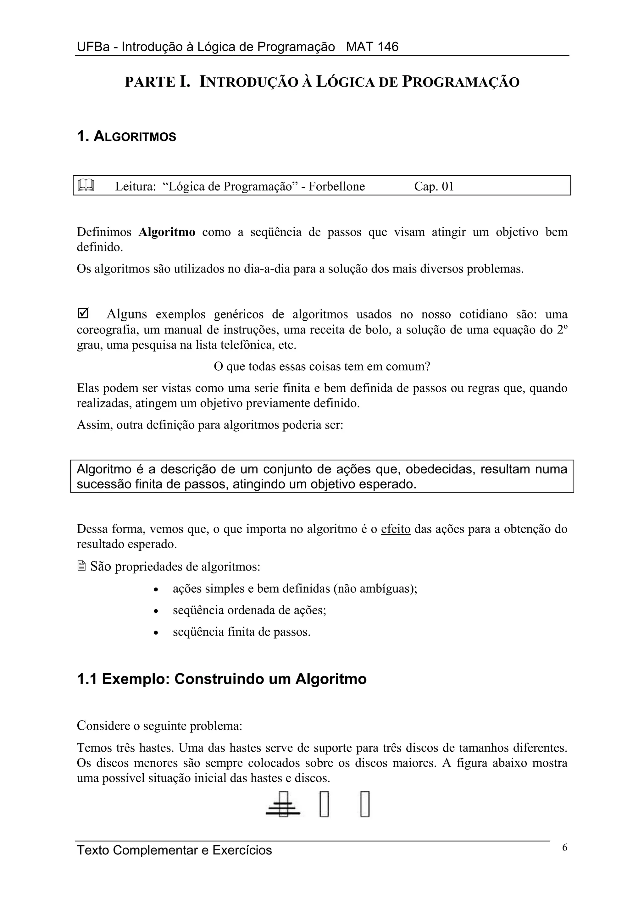 UFBa - Introdução à Lógica de Programação MAT 146

         PARTE I. INTRODUÇÃO À LÓGICA DE PROGRAMAÇÃO


1. ALGORITMOS


       Leitura: “Lógica de Programação” - Forbellone            Cap. 01


Definimos Algoritmo como a seqüência de passos que visam atingir um objetivo bem
definido.
Os algoritmos são utilizados no dia-a-dia para a solução dos mais diversos problemas.


     Alguns exemplos genéricos de algoritmos usados no nosso cotidiano são: uma
coreografia, um manual de instruções, uma receita de bolo, a solução de uma equação do 2º
grau, uma pesquisa na lista telefônica, etc.
                          O que todas essas coisas tem em comum?
Elas podem ser vistas como uma serie finita e bem definida de passos ou regras que, quando
realizadas, atingem um objetivo previamente definido.
Assim, outra definição para algoritmos poderia ser:


Algoritmo é a descrição de um conjunto de ações que, obedecidas, resultam numa
sucessão finita de passos, atingindo um objetivo esperado.


Dessa forma, vemos que, o que importa no algoritmo é o efeito das ações para a obtenção do
resultado esperado.
  São propriedades de algoritmos:
              •   ações simples e bem definidas (não ambíguas);
              •   seqüência ordenada de ações;
              •   seqüência finita de passos.


1.1 Exemplo: Construindo um Algoritmo


Considere o seguinte problema:
Temos três hastes. Uma das hastes serve de suporte para três discos de tamanhos diferentes.
Os discos menores são sempre colocados sobre os discos maiores. A figura abaixo mostra
uma possível situação inicial das hastes e discos.




Texto Complementar e Exercícios                                                          6
 