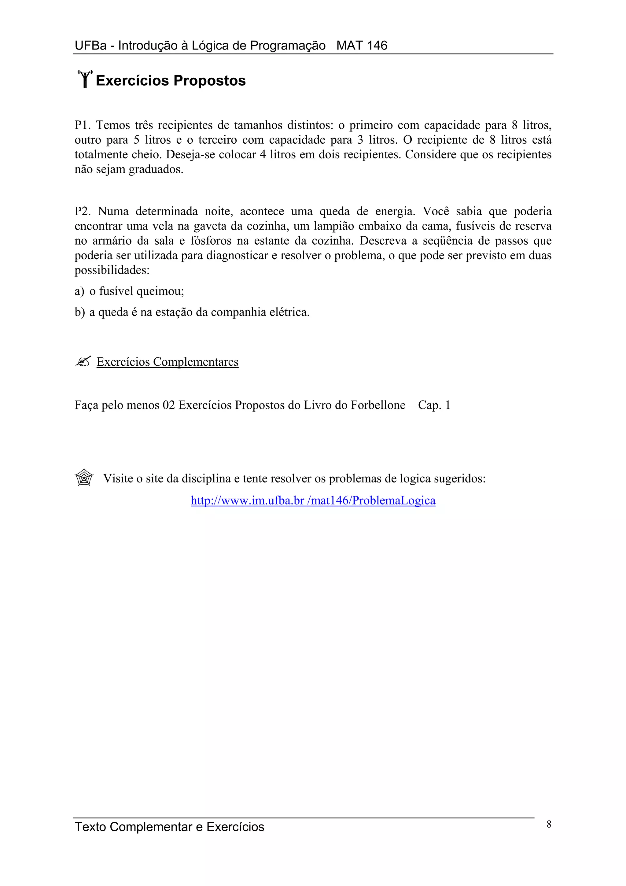 UFBa - Introdução à Lógica de Programação MAT 146

    Exercícios Propostos

P1. Temos três recipientes de tamanhos distintos: o primeiro com capacidade para 8 litros,
outro para 5 litros e o terceiro com capacidade para 3 litros. O recipiente de 8 litros está
totalmente cheio. Deseja-se colocar 4 litros em dois recipientes. Considere que os recipientes
não sejam graduados.


P2. Numa determinada noite, acontece uma queda de energia. Você sabia que poderia
encontrar uma vela na gaveta da cozinha, um lampião embaixo da cama, fusíveis de reserva
no armário da sala e fósforos na estante da cozinha. Descreva a seqüência de passos que
poderia ser utilizada para diagnosticar e resolver o problema, o que pode ser previsto em duas
possibilidades:
a) o fusível queimou;
b) a queda é na estação da companhia elétrica.


    Exercícios Complementares


Faça pelo menos 02 Exercícios Propostos do Livro do Forbellone – Cap. 1




     Visite o site da disciplina e tente resolver os problemas de logica sugeridos:
                        http://www.im.ufba.br /mat146/ProblemaLogica




Texto Complementar e Exercícios                                                             8
 