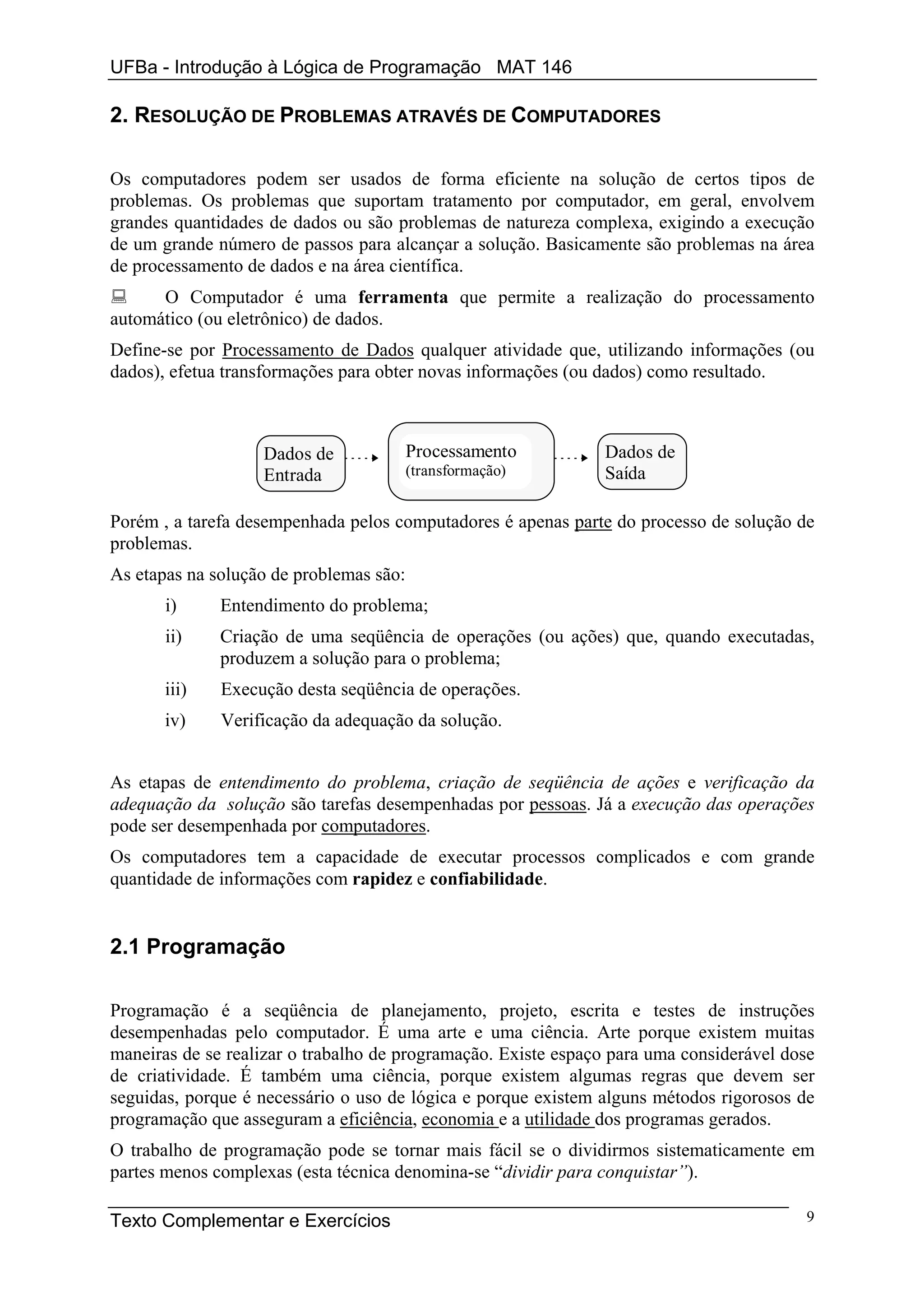UFBa - Introdução à Lógica de Programação MAT 146

2. RESOLUÇÃO DE PROBLEMAS ATRAVÉS DE COMPUTADORES

Os computadores podem ser usados de forma eficiente na solução de certos tipos de
problemas. Os problemas que suportam tratamento por computador, em geral, envolvem
grandes quantidades de dados ou são problemas de natureza complexa, exigindo a execução
de um grande número de passos para alcançar a solução. Basicamente são problemas na área
de processamento de dados e na área científica.
      O Computador é uma ferramenta que permite a realização do processamento
automático (ou eletrônico) de dados.
Define-se por Processamento de Dados qualquer atividade que, utilizando informações (ou
dados), efetua transformações para obter novas informações (ou dados) como resultado.



                   Dados de              Processamento         Dados de
                   Entrada               (transformação)       Saída

Porém , a tarefa desempenhada pelos computadores é apenas parte do processo de solução de
problemas.
As etapas na solução de problemas são:
       i)     Entendimento do problema;
       ii)    Criação de uma seqüência de operações (ou ações) que, quando executadas,
              produzem a solução para o problema;
       iii)   Execução desta seqüência de operações.
       iv)    Verificação da adequação da solução.


As etapas de entendimento do problema, criação de seqüência de ações e verificação da
adequação da solução são tarefas desempenhadas por pessoas. Já a execução das operações
pode ser desempenhada por computadores.
Os computadores tem a capacidade de executar processos complicados e com grande
quantidade de informações com rapidez e confiabilidade.


2.1 Programação

Programação é a seqüência de planejamento, projeto, escrita e testes de instruções
desempenhadas pelo computador. É uma arte e uma ciência. Arte porque existem muitas
maneiras de se realizar o trabalho de programação. Existe espaço para uma considerável dose
de criatividade. É também uma ciência, porque existem algumas regras que devem ser
seguidas, porque é necessário o uso de lógica e porque existem alguns métodos rigorosos de
programação que asseguram a eficiência, economia e a utilidade dos programas gerados.
O trabalho de programação pode se tornar mais fácil se o dividirmos sistematicamente em
partes menos complexas (esta técnica denomina-se “dividir para conquistar”).

Texto Complementar e Exercícios                                                          9
 
