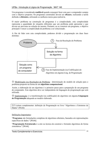 UFBa - Introdução à Lógica de Programação MAT 146

Um programa é considerado confiável quando conseguir fazer com que o computador cumpra
com o objetivo proposto. Os programas construídos devem ser eficazes, realizando a tarefa
definida e eficientes, utilizando os melhores meios para realizá-la.

O maior problema na construção de programas é a complexidade; esta complexidade
representa a quantidade de situações diferentes que um problema pode apresentar e que
devem ser previstas na solução do mesmo. Portanto, ao se construir um programa, o objetivo
principal é vencer a complexidade do problema a ser solucionado.

A fim de lidar com esta complexidade, podemos dividir a programação em duas fases
distintas:

                                               1   Fase de Resolução do Problema
             Problema



                                         Solução na forma
                                            de Algoritmo



        Solução como
        um programa
                                    2 Fase de Implementação (ou Codificação) do
       de computador
                                      Algoritmo em alguma Ling. de Programação



   Modelização (ou Resolução) do Problema : determinação do modelo de solução para o
problema proposto na forma de um algoritmo computacional.
Assim, a elaboração de um algoritmo é o primeiro passo para a preparação de um programa
de computador. Este algoritmo deve ser independente da linguagem de programação que será
utilizada.
   Implementação: é a transformação (ou codificação) do algoritmo em alguma Linguagem
de Programação adequada ao modelo elaborado.


   Leitura complementar: definição de Programação no livro “Algoritmos e Estruturas de
Dados” (Wirth)


Definições Importantes:
"Programas são formulações completas de algoritmos abstratos, baseados em representações
específicas de dados." [Wirth]
"Programação Estruturada é a arte ou técnica de construir e formular algoritmos de forma
sistemática." [Wirth]

Texto Complementar e Exercícios                                                        10
 