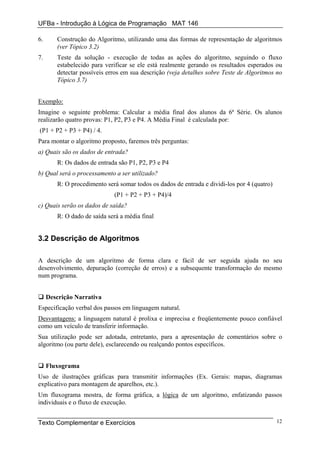 UFBa - Introdução à Lógica de Programação MAT 146

6.      Construção do Algoritmo, utilizando uma das formas de representação de algoritmos
        (ver Tópico 3.2)
7.      Teste da solução - execução de todas as ações do algoritmo, seguindo o fluxo
        estabelecido para verificar se ele está realmente gerando os resultados esperados ou
        detectar possíveis erros em sua descrição (veja detalhes sobre Teste de Algoritmos no
        Tópico 3.7)


Exemplo:
Imagine o seguinte problema: Calcular a média final dos alunos da 6ª Série. Os alunos
realizarão quatro provas: P1, P2, P3 e P4. A Média Final é calculada por:
(P1 + P2 + P3 + P4) / 4.
Para montar o algoritmo proposto, faremos três perguntas:
a) Quais são os dados de entrada?
        R: Os dados de entrada são P1, P2, P3 e P4
b) Qual será o processamento a ser utilizado?
        R: O procedimento será somar todos os dados de entrada e dividi-los por 4 (quatro)
                             (P1 + P2 + P3 + P4)/4
c) Quais serão os dados de saída?
        R: O dado de saída será a média final


3.2 Descrição de Algoritmos

A descrição de um algoritmo de forma clara e fácil de ser seguida ajuda no seu
desenvolvimento, depuração (correção de erros) e a subsequente transformação do mesmo
num programa.


     Descrição Narrativa
Especificação verbal dos passos em linguagem natural.
Desvantagens: a linguagem natural é prolixa e imprecisa e freqüentemente pouco confiável
como um veículo de transferir informação.
Sua utilização pode ser adotada, entretanto, para a apresentação de comentários sobre o
algoritmo (ou parte dele), esclarecendo ou realçando pontos específicos.


     Fluxograma
Uso de ilustrações gráficas para transmitir informações (Ex. Gerais: mapas, diagramas
explicativo para montagem de aparelhos, etc.).
Um fluxograma mostra, de forma gráfica, a lógica de um algoritmo, enfatizando passos
individuais e o fluxo de execução.


Texto Complementar e Exercícios                                                              12
 