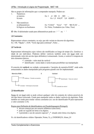 UFBa - Introdução à Lógica de Programação MAT 146

São os grupos de informações que o computador manipula. Podem ser:
1.     Numéricos
       a) inteiros                       Ex: 1 -4 100 0 -905 ...
       b) reais                                Ex: 1,3 816,97 3,0 -0,0055 ...

1.       Não-numéricos
         a) alfanuméricos                                Ex: “CASA” “livro” “18” ‘R$ 55,36’ ....
         b) lógicos ou booleanos                         Ex: Falso, Verdadeiro (ou False, True)

     Obs: O delimitador usado para alfanuméricos pode ser : “ ” ou ‘ ’

     Constantes

Representam valores constantes, ou seja, que não variam no decorrer do algoritmo.
Ex: 148, “Opção:”, -8.69, “Tecle algo para continuar”, Falso ...

     Variáveis

Representam informações cujos valores são modificados ao longo do tempo (Ex. Genérico: a
idade de um indivíduo). Podemos definir variáveis também como um local onde um
determinado valor (de um dos tipos definidos) é armazenado. Assim, a variável é composta de
dois elementos básicos:
                 conteúdo - valor atual da variável
                 identificador - nome dado à variável para possibilitar sua manipulação

O conceito de variável, na verdade, corresponde a “posições de memória RAM”, onde serão
armazenados os dados manipulados pelo programa quando este for implementado.

Memória RAM ...                                      X           Variável


                     Endereço = Posição na memória
                                                                               Identificador = Nome da variável




             Conteúdo = Informação armazenada
                                                                       Conteúdo da variável


     Identificador

Nome de um local onde se pode colocar qualquer valor do conjunto de valores possíveis de
um tipo básico associado. Usado para manipular todos os dados variáveis do algoritmo. Pode
também ser usado para rotular valores constantes (ex: uso do identificador PI para representar
o valor constante 3,14).

Regras para Definição de Identificadores em Pseudolinguagem (Portugol):
         devem começar por um caracter alfabético (uma letra);
         pode ser seguido de letras e/ou dígitos;
         é permitido o uso do caracter especial “_” situado entre letras e/ou dígitos.

Ex. de identificadores válidos: Operador, Nome, X, y, ENDEREÇO, Aluno_01



Texto Complementar e Exercícios                                                                                   14
 