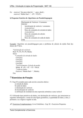 UFBa - Introdução à Lógica de Programação MAT 146


Ex: escreva (‘ Seu peso ideal eh : ’ , peso_ideal) ;
    escreva (‘ Media final = ’, (P1 + P2)/2) ;

  Esquema Genérico de Algoritmos em PseudoLinguagem

                 Declaração de Variáveis / Constantes
                 INICIO
                     inicialização de variáveis / constantes
                     {comentários}
                     bloco de comandos de entrada de dados
                     {comentários}
                     bloco de comandos de cálculo
                     {comentários}
                     bloco de comandos de saída de dados
                 FIM

Exemplo: Algoritmo em pseudolingugem para o problema do cálculo da média final dos
alunos da 6ª Série.

    * declaração de variáveis
    Real: P1, P2, P3, P4, Media;
    Inicio
       * comandos de entrada de dados
         Leia (p1);
         Leia (p2);
         Leia (p3);
         Leia (p4);
         * processamento- Calculo da media
         Media      (P1 + P2 + P3 + P4)/4;
         * saída de dados
         Escreva (‘ Media final = ’, Media);
    Fim

   Exercícios de Fixação

F1. Faça 02 exemplos para cada um dos conceitos abaixo:
       a) entrada de dados
       b) saída de dados
       c) declaração de variáveis
       d) inicialização de variáveis
       e) atribuição do resultado de uma expressão aritmética a uma variável

F2. Utilizando tipos primitivos de dados, crie declarações de variáveis, que armazenem as
seguintes informações: o nome de uma figura geométrica, a quantidade de lados, a área, o
perímetro e se a figura é regular ou não.

    Exercícios Complementares: Livro Forbellone - Cap. 02 - Exercícios Propostos


Texto Complementar e Exercícios                                                             17
 
