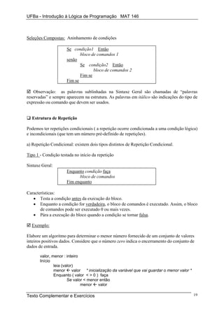 UFBa - Introdução à Lógica de Programação MAT 146



Seleções Compostas: Aninhamento de condições

                      Se condição1 Então
                             bloco de comandos 1
                      senão
                             Se condição2 Então
                                    bloco de comandos 2
                             Fim se
                      Fim se

    Observação: as palavras sublinhadas na Sintaxe Geral são chamadas de “palavras
reservadas” e sempre aparecem na estrutura. As palavras em itálico são indicações do tipo de
expressão ou comando que devem ser usados.


  Estrutura de Repetição

Podemos ter repetições condicionais ( a repetição ocorre condicionada a uma condição lógica)
e incondicionais (que tem um número pré-definido de repetições).

a) Repetição Condicional: existem dois tipos distintos de Repetição Condicional.

Tipo 1 - Condição testada no início da repetição

Sintaxe Geral:
                      Enquanto condição faça
                            bloco de comandos
                      Fim enquanto

Características:
   • Testa a condição antes da execução do bloco.
   • Enquanto a condição for verdadeira, o bloco de comandos é executado. Assim, o bloco
       de comandos pode ser executado 0 ou mais vezes.
   • Pára a execução do bloco quando a condição se tornar falsa.

  Exemplo:

Elabore um algoritmo para determinar o menor número fornecido de um conjunto de valores
inteiros positivos dados. Considere que o número zero indica o encerramento do conjunto de
dados de entrada.

       valor, menor : inteiro
       Início
               leia (valor)
               menor      valor * inicialização da variável que vai guardar o menor valor *
               Enquanto ( valor < > 0 ) faça
                       Se valor < menor então
                               menor    valor

Texto Complementar e Exercícios                                                               19
 