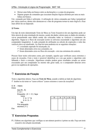 UFBa - Introdução à Lógica de Programação MAT 146

   •   Deixar uma linha em branco entre as declarações e o corpo do programa;
   •   Separar grupos de comandos que executam funções lógicas distintas por uma ou mais
       linhas em branco.
Um comando por linha é suficiente. A utilização de vários comandos por linha é prejudicial
por vários motivos, dentre eles destacam-se o fato do programa tornar-se mais ilegível e ficar
mais difícil de ser depurado.

  Testes

Um tipo de teste (denominado Teste de Mesa ou Teste Exaustivo) de um algoritmo pode ser
feito através de uma simulação do mesmo, aonde são dados valores para os dados de entrada e
vai-se preenchendo uma tabela aonde são colocadas todas as variáveis e constantes do
algoritmo. Segue-se o fluxo de execução (como se estivesse executando o algoritmo em um
computador imaginário). A cada comando de atribuição ou cálculo de expressão o valor das
variáveis deve ser atualizado. Ao final do teste podemos ter as seguintes situações:
           o resultado esperado foi alcançado; ou
           foram detectados erros nos comandos; ou
           foram detectados erros no fluxo de execução - erro nas estruturas de controle.

Procure fazer testes relevantes como, por exemplo, aqueles que verificam casos extremos e
casos de exceções. Com o teste é possível identificar se e em que ponto o algoritmo está
falhando e fazer a correção. Algoritmos errados podem gerar resultados errados ao serem
executados por um computador ou mesmo não gerar nada, se o computador detectar erros
graves na seqüência de operações.



    Exercícios de Fixação

Teste o algoritmo abaixo. Faça um Teste de Mesa, usando a tabela ao lado do algoritmo.
  lembre-se de testar os “casos críticos” (casos extremos e casos de exceções)!

X, N : inteiro
Inicio
       leia (N , X)
       Y     1
       Enquanto ( X > 0 ) faça
            inicio
                Y    Y*N                             N       X    Y    (X>0)
                X    X-1
            fim
       Fim enquanto
       escreva ( Y )
Fim



    Exercícios Propostos

P1. Elabore um algoritmo que verifique se um número positivo é primo ou não. Faça um teste
    exaustivo da solução encontrada.


Texto Complementar e Exercícios                                                            25
 