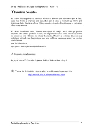 UFBa - Introdução à Lógica de Programação MAT 146

    Exercícios Propostos

P1. Temos três recipientes de tamanhos distintos: o primeiro com capacidade para 8 litros,
outro para 5 litros e o terceiro com capacidade para 3 litros. O recipiente de 8 litros está
totalmente cheio. Deseja-se colocar 4 litros em dois recipientes. Considere que os recipientes
não sejam graduados.


P2. Numa determinada noite, acontece uma queda de energia. Você sabia que poderia
encontrar uma vela na gaveta da cozinha, um lampião embaixo da cama, fusíveis de reserva
no armário da sala e fósforos na estante da cozinha. Descreva a seqüência de passos que
poderia ser utilizada para diagnosticar e resolver o problema, o que pode ser previsto em duas
possibilidades:
a) o fusível queimou;
b) a queda é na estação da companhia elétrica.


    Exercícios Complementares


Faça pelo menos 02 Exercícios Propostos do Livro do Forbellone – Cap. 1




     Visite o site da disciplina e tente resolver os problemas de logica sugeridos:
                        http://www.im.ufba.br /mat146/ProblemaLogica




Texto Complementar e Exercícios                                                             8
 