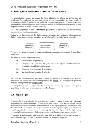 UFBa - Introdução à Lógica de Programação MAT 146

2. RESOLUÇÃO DE PROBLEMAS ATRAVÉS DE COMPUTADORES

Os computadores podem ser usados de forma eficiente na solução de certos tipos de
problemas. Os problemas que suportam tratamento por computador, em geral, envolvem
grandes quantidades de dados ou são problemas de natureza complexa, exigindo a execução
de um grande número de passos para alcançar a solução. Basicamente são problemas na área
de processamento de dados e na área científica.
      O Computador é uma ferramenta que permite a realização do processamento
automático (ou eletrônico) de dados.
Define-se por Processamento de Dados qualquer atividade que, utilizando informações (ou
dados), efetua transformações para obter novas informações (ou dados) como resultado.



                   Dados de              Processamento         Dados de
                   Entrada               (transformação)       Saída

Porém , a tarefa desempenhada pelos computadores é apenas parte do processo de solução de
problemas.
As etapas na solução de problemas são:
       i)     Entendimento do problema;
       ii)    Criação de uma seqüência de operações (ou ações) que, quando executadas,
              produzem a solução para o problema;
       iii)   Execução desta seqüência de operações.
       iv)    Verificação da adequação da solução.


As etapas de entendimento do problema, criação de seqüência de ações e verificação da
adequação da solução são tarefas desempenhadas por pessoas. Já a execução das operações
pode ser desempenhada por computadores.
Os computadores tem a capacidade de executar processos complicados e com grande
quantidade de informações com rapidez e confiabilidade.


2.1 Programação

Programação é a seqüência de planejamento, projeto, escrita e testes de instruções
desempenhadas pelo computador. É uma arte e uma ciência. Arte porque existem muitas
maneiras de se realizar o trabalho de programação. Existe espaço para uma considerável dose
de criatividade. É também uma ciência, porque existem algumas regras que devem ser
seguidas, porque é necessário o uso de lógica e porque existem alguns métodos rigorosos de
programação que asseguram a eficiência, economia e a utilidade dos programas gerados.
O trabalho de programação pode se tornar mais fácil se o dividirmos sistematicamente em
partes menos complexas (esta técnica denomina-se “dividir para conquistar”).

Texto Complementar e Exercícios                                                          9
 