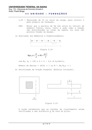 UNIVERSIDADE FEDERAL DA BAHIA
Eng. 119 – Estruturas de Concreto Armado II
Autor: Paulo Braga
I I I U N I D A D E – F U N D A Ç Õ E S
pg. 11 de 34
1,05 - Majoração de 5% no valor da carga, para incluir o
peso próprio da fundação.
OBS: Notar que a parcela de Pp não entra no cálculo de
momento fletor, pois, tanto a ação como a reação
são distribuídas ao longo da sapata (ou seja não
provoca flexão da mesma).
a) Avaliação dos Momentos e Dimensionamento.
Figura 5.18
2
p.L
M
.
Seja
2

A
N
p
com Mk, bw = 100 e d = h - 3,5  As/metro.
Número de Barras = (B/S)  1 ou N = (As/Asb)  1
b) Verificação da Tração Diagonal (Esforço Cortante).
Figura 5.19
A norma estabelece que as tensões de cisalhamento sejam
verificadas a uma distância d da face do pilar.
 