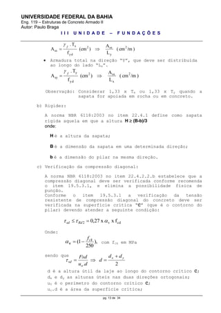 UNIVERSIDADE FEDERAL DA BAHIA
Eng. 119 – Estruturas de Concreto Armado II
Autor: Paulo Braga
I I I U N I D A D E – F U N D A Ç Õ E S
pg. 13 de 34
)/mcm(
L
A
)(cm
f
T.
A 2
y
sx2
yd
x
sx 
f

 Armadura total na direção “Y”, que deve ser distribuída
ao longo do lado “Lx”.
)/mcm(
L
A
)(cm
f
T.
A 2
x
sx2
yd
y
sy 
f

Observação: Considerar 1,33 x Tx ou 1,33 x Ty quando a
sapata for apoiada em rocha ou em concreto.
b) Rigidez:
A norma NBR 6118:2003 no item 22.4.1 define como sapata
rígida aquela em que a altura H  (B-b)/3
onde:
H é a altura da sapata;
B é a dimensão da sapata em uma determinada direção;
b é a dimensão do pilar na mesma direção.
c) Verificação da compressão diagonal:
A norma NBR 6118:2003 no item 22.4.2.2.b estabelece que a
compressão diagonal deve ser verificada conforme recomenda
o item 19.5.3.1, e elimina a possibilidade física de
punção.
Conforme o item 19.5.3.1 a verificação da tensão
resistente de compressão diagonal do concreto deve ser
verificada na superfície crítica “C” (que é o contorno do
pilar) devendo atender a seguinte condição:
cdv2 fxx27,0   Rdsd
Onde:
),
250
1( ckf
v com fck em MPa
sendo que
d é a altura útil da laje ao longo do contorno crítico C;
dx e dy as alturas úteis nas duas direções ortogonais;
u0 é o perímetro do contorno crítico C;
uo.d é a área da superfície crítica;
2.
yx
o
sd
dd
d
du
Fsd 

 