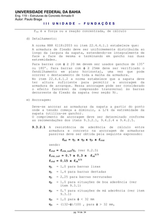 UNIVERSIDADE FEDERAL DA BAHIA
Eng. 119 – Estruturas de Concreto Armado II
Autor: Paulo Braga
I I I U N I D A D E – F U N D A Ç Õ E S
pg. 14 de 34
FSd é a força ou a reação concentrada, de cálculo
d) Detalhamento:
A norma NBR 6118:2003 no item 22.4.4.1.1 estabelece que:
A armadura de flexão deve ser uniformemente distribuída ao
longo da largura da sapata, estendendo-se integralmente de
face a face da mesma e terminando em gancho nas duas
extremidades.
Para barras com   20 mm devem ser usados ganchos de 135º
ou 180º. Para barras com   25mm deve ser verificado o
fendilhamento em plano horizontal, uma vez que pode
ocorrer o destacamento de toda a malha da armadura.
No item 22.4.4.1.2 a norma estabelece que a sapata deve
ter altura suficiente para permitir a ancoragem da
armadura de arranque. Nessa ancoragem pode ser considerado
o efeito favorável da compressão transversal às barras
decorrente da flexão da sapata (ver seção 9).
e) Ancoragem:
Deve-se ancorar as armaduras da sapata a partir do ponto
onde a tensão começa a diminuir, a L/4 da extremidade da
sapata (utiliza-se gancho).
O comprimento de ancoragem deve ser determinado conforme
as recomendações dos itens 9.3.2.1, 9.4.2.4 e 9.4.2.5.
9.3.2.1 A resistência de aderência de cálculo entre
armadura e concreto na ancoragem de armaduras
passivas deve ser obtida pela seguinte expressão:
fbd = 1 x 2 x 3 x fctd
sendo:
fctd = fctk,inf/c (ver 8.2.5)
fctk,inf = 0,7 x 0,3 x fck
2/3
fctd = 0,15 x fck
2/3
1 = 1,0 para barras lisas
1 = 1,4 para barras dentadas
1 = 2,25 para barras nervuradas
2 = 1,0 para situações de boa aderência (ver
item 9.3.1)
2 = 0,7 para situações de má aderência (ver item
9.3.1)
3 = 1,0 para  < 32 mm
3 = (132-)/100 , para  > 32 mm,
 
