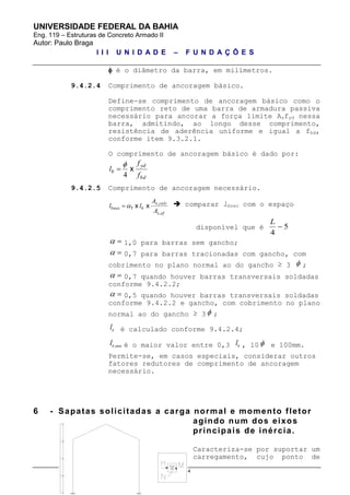 UNIVERSIDADE FEDERAL DA BAHIA
Eng. 119 – Estruturas de Concreto Armado II
Autor: Paulo Braga
I I I U N I D A D E – F U N D A Ç Õ E S
pg. 15 de 34
 é o diâmetro da barra, em milímetros.
9.4.2.4 Comprimento de ancoragem básico.
Define-se comprimento de ancoragem básico como o
comprimento reto de uma barra de armadura passiva
necessário para ancorar a força limite Asfyd nessa
barra, admitindo, ao longo desse comprimento,
resistência de aderência uniforme e igual a fbd,
conforme item 9.3.2.1.
O comprimento de ancoragem básico é dado por:
bd
yd
b
f
f
l x
4


9.4.2.5 Comprimento de ancoragem necessário.
efs
calcs
bbnec
A
A
ll
,
,
xx1  comparar lbnec com o espaço
disponível que é 5
4

L
  1,0 para barras sem gancho;
  0,7 para barras tracionadas com gancho, com
cobrimento no plano normal ao do gancho ≥ 3  ;
  0,7 quando houver barras transversais soldadas
conforme 9.4.2.2;
  0,5 quando houver barras transversais soldadas
conforme 9.4.2.2 e gancho, com cobrimento no plano
normal ao do gancho ≥ 3  ;
b
l é calculado conforme 9.4.2.4;
,minb
l é o maior valor entre 0,3 b
l , 10  e 100mm.
Permite-se, em casos especiais, considerar outros
fatores redutores de comprimento de ancoragem
necessário.
6 - Sapatas solicitadas a carga normal e momento fletor
agindo num dos eixos
principais de inércia.
Caracteriza-se por suportar um
carregamento, cujo ponto de
 