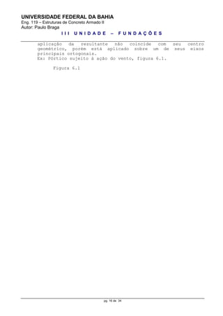 UNIVERSIDADE FEDERAL DA BAHIA
Eng. 119 – Estruturas de Concreto Armado II
Autor: Paulo Braga
I I I U N I D A D E – F U N D A Ç Õ E S
pg. 16 de 34
aplicação da resultante não coincide com seu centro
geométrico, porém está aplicado sobre um de seus eixos
principais ortogonais.
Ex: Pórtico sujeito à ação do vento, figura 6.1.
Figura 6.1
 