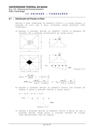 UNIVERSIDADE FEDERAL DA BAHIA
Eng. 119 – Estruturas de Concreto Armado II
Autor: Paulo Braga
I I I U N I D A D E – F U N D A Ç Õ E S
pg. 17 de 34
6.1 - Distribuição de Pressão no Solo:
Devido à ação combinada do momento fletor e a carga normal, a
pressão no solo não é mais uniforme, sendo possível três
condições.
a) Quando a pressão devido ao momento fletor é pequena em
relação com a pressão proveniente da carga axial.
Figura 6.2
Seja
.
1,05.
M H h
e
N

 e 6 6
yx
x y
LL
e ou e 
max min
1,05. 6. 1,05. 6.
, 1 1
. .x y y x x y x y
N e N e
Então
L L L ou L L L L ou L

   
       
      
b) Quando a pressão devido ao momento fletor nas bordas da
sapata é igual à pressão devido à carga axial.
ex = Lx/6 ou ey = Ly/6
Figura 6.3
c) Quando a pressão devido ao momento fletor é maior do que a
pressão devido carga axial e ocorrem tensões de tração
numa determinada zona da sapata.
ơmin
ơmax
ơmin=0
ơmax
 