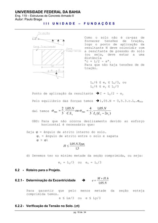 UNIVERSIDADE FEDERAL DA BAHIA
Eng. 119 – Estruturas de Concreto Armado II
Autor: Paulo Braga
I I I U N I D A D E – F U N D A Ç Õ E S
pg. 18 de 34
Como o solo não é ca-paz de
fornecer tensões de tração,
logo o ponto de aplicação da
resultante N deve coincidir com
a resultante de pressão do solo
(ou seja, deve estar a uma
distância
“c = L/2 - e”.
Para que não haja tensões de de
tração.
Lx/6  ex  Lx/3, ou
Ly/6  ey  Ly/3
Ponto de aplicação da resultante C = Ly/2 - ey
Pelo equilíbrio das forças temos 1,05.N = 0,5.3.c.Lx.máx
daí temos
)2(
.05,1
.
3
4
.
.05,1
.
3
2
maxmax
yyxx eLL
N
ou
LC
N

 
OBS: Para que não ocorra deslizamento devido ao esforço
horizontal é necessário que:
Seja  = ângulo de atrito interno do solo.
1 = ângulo de atrito entre o solo e sapata
 > 1
5,1
..05,1 1TgN
H 
d) Devemos ter no mínimo metade da seção comprimida, ou seja:
ey = Ly/3 ou ex = Lx/3
6.2 - Roteiro para o Projeto.
6.2.1 - Determinação da Excentricidade  e
M H h
N

 .
, .105
Para garantir que pelo menos metade da seção esteja
comprimida temos.
e  Lx/3 ou e  Ly/3
6.2.2 - Verificação da Tensão no Solo. (t)
 
