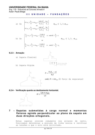 UNIVERSIDADE FEDERAL DA BAHIA
Eng. 119 – Estruturas de Concreto Armado II
Autor: Paulo Braga
I I I U N I D A D E – F U N D A Ç Õ E S
pg. 19 de 34
a) Se
























y
y
yx
máx
y
y
x
x
yx
máx
x
x
L
e
LL
NL
e
ou
L
e
LL
NL
e
6
1
.
.05,1
6
0
.6
1
.
.05,1
6
0


máx  1,3.adm
b) Se













2
;
..3
.05,1.2
36
2
;
..3
.05,1.2
36
ymax
max
e
L
Conde
LC
NL
e
L
ou
e
L
onde
LC
NL
e
L
y
x
y
y
y
x
y
x
x
x

 C
máx  1,3. adm
6.2.3 - Armação:
a) Sapata Flexível
b) Sapata Rígida
d
xLN
T x
.8
).( 

máxANonde .,  (À favor da segurança)
6.2.4 - Verificação quanto ao deslizamento horizontal.
5,1
..05,1 1TgN
H 
7 - Sapatas submetidas à carga normal e momentos
fletores agindo perpendicular ao plano da sapata em
duas direções ortogonais.
Estas sapatas ocorrem comumente nos pilares de canto.
Precisamos determinar a posição da linha neutra e verificar
as tensões a que o solo está solicitado.
 