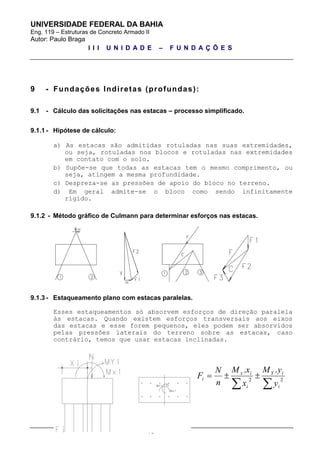 UNIVERSIDADE FEDERAL DA BAHIA
Eng. 119 – Estruturas de Concreto Armado II
Autor: Paulo Braga
I I I U N I D A D E – F U N D A Ç Õ E S
pg. 23 de 34
9 - Fundações Indiretas (profundas):
9.1 - Cálculo das solicitações nas estacas – processo simplificado.
9.1.1 - Hipótese de cálculo:
a) As estacas são admitidas rotuladas nas suas extremidades,
ou seja, rotuladas nos blocos e rotuladas nas extremidades
em contato com o solo.
b) Supõe-se que todas as estacas tem o mesmo comprimento, ou
seja, atingem a mesma profundidade.
c) Despreza-se as pressões de apoio do bloco no terreno.
d) Em geral admite-se o bloco como sendo infinitamente
rígido.
9.1.2 - Método gráfico de Culmann para determinar esforços nas estacas.
9.1.3 - Estaqueamento plano com estacas paralelas.
Esses estaqueamentos só absorvem esforços de direção paralela
às estacas. Quando existem esforços transversais aos eixos
das estacas e esse forem pequenos, eles podem ser absorvidos
pelas pressões laterais do terreno sobre as estacas, caso
contrário, temos que usar estacas inclinadas.

 22
..
i
iY
i
ix
i
y
yM
x
xM
n
N
F
 