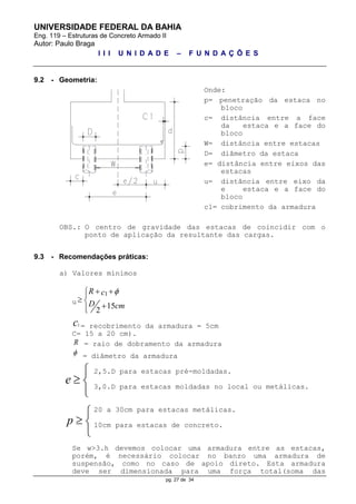 UNIVERSIDADE FEDERAL DA BAHIA
Eng. 119 – Estruturas de Concreto Armado II
Autor: Paulo Braga
I I I U N I D A D E – F U N D A Ç Õ E S
pg. 27 de 34
e

 

p

 

9.2 - Geometria:
Onde:
p= penetração da estaca no
bloco
c= distância entre a face
da estaca e a face do
bloco
W= distância entre estacas
D= diâmetro da estaca
e= distância entre eixos das
estacas
u= distância entre eixo da
e estaca e a face do
bloco
c1= cobrimento da armadura
OBS.: O centro de gravidade das estacas de coincidir com o
ponto de aplicação da resultante das cargas.
9.3 - Recomendações práticas:
a) Valores mínimos
u
1
15
2
R c
D cm
 
 

c1 = recobrimento da armadura = 5cm
C= 15 a 20 cm).
R = raio de dobramento da armadura
 = diâmetro da armadura
2,5.D para estacas pré-moldadas.
3,0.D para estacas moldadas no local ou metálicas.
20 a 30cm para estacas metálicas.
10cm para estacas de concreto.
Se w>3.h devemos colocar uma armadura entre as estacas,
porém, é necessário colocar no banzo uma armadura de
suspensão, como no caso de apoio direto. Esta armadura
deve ser dimensionada para uma força total(soma das
 