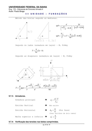 UNIVERSIDADE FEDERAL DA BAHIA
Eng. 119 – Estruturas de Concreto Armado II
Autor: Paulo Braga
I I I U N I D A D E – F U N D A Ç Õ E S
pg. 32 de 34
Método das bielas segundo as medianas.
 
3
3 3 0,90,3
3
d d
tg
e e bb
  
   
 
 3 3 0,9
9
N
N
tg T e b
T d
    
Segundo os lados (armadura em laços) – M. Frêmy
(2 )
9
N
T e b
d
 
Segundo as diagonais (armadura em laços) – M. Frêmy
 3 2 2 3 2
3 6.
3 3 8
e a P e aP P
T tg
d d


  
9.7.3 - Armaduras.
Armadura principal 
yd
s
f
Tf
A



Estribo Vertical  Não existe
Estribo Horizontal 
8
s
sh
A
A  (Por face)
(Usar estribos de dois ramos)
Malha superior e inferior 
5
´ s
s
A
A 
9.7.4 - Verificação das tensões nas bielas comprimidas.
 
 