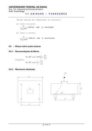 UNIVERSIDADE FEDERAL DA BAHIA
Eng. 119 – Estruturas de Concreto Armado II
Autor: Paulo Braga
I I I U N I D A D E – F U N D A Ç Õ E S
pg. 33 de 34
Tensão máxima de compressão no concreto:
a) Junto ao pilar
pilardoáreaonde.60,0
. 2
 p
p
Afck
senA
N

b) Junto a estaca
estacadaáreaonde.60,0
..2 2
 e
e
Afck
senA
N

9.8 – Blocos sobre quatro estacas
9.8.1 - Recomendações de Blèvot.
Rigidez:














2
55
2
.71,045
0
0
b
ed
b
ed


9.8.2 - Mecanismo idealizado.

 