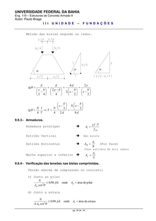 UNIVERSIDADE FEDERAL DA BAHIA
Eng. 119 – Estruturas de Concreto Armado II
Autor: Paulo Braga
I I I U N I D A D E – F U N D A Ç Õ E S
pg. 34 de 34
Método das bielas segundo os lados.
d
b
eN
d
b
e
N
T
T
N
tg
b
e
e
b
e
d
be
d
be
d
tg
.8
2
.
.2
2
.
4
1
.
4
2
.2
2
.2
.4
4
.2
42





































 











9.8.3 - Armaduras.
Armadura principal 
yd
s
f
Tf
A



Estribo Vertical  Não existe
Estribo Horizontal 
8
s
sh
A
A  (Por face)
(Usar estribos de dois ramos)
Malha superior e inferior 
5
´ s
s
A
A 
9.8.4 - Verificação das tensões nas bielas comprimidas.
Tensão máxima de compressão no concreto:
c) Junto ao pilar
pilardoáreaonde.90,0
. 2
 p
p
Afck
senA
N

d) Junto a estaca
estacadaáreaonde.90,0
..4 2
 e
e
Afck
senA
N


 
 
