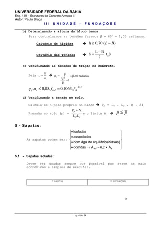 UNIVERSIDADE FEDERAL DA BAHIA
Eng. 119 – Estruturas de Concreto Armado II
Autor: Paulo Braga
I I I U N I D A D E – F U N D A Ç Õ E S
pg. 4 de 34
b) Determinando a altura do bloco temos:
Para controlarmos as tensões fazemos   60o
= 1,05 radianos.
Critério de Rigidez  ).(70,0h BL 
Critério das Tensões  βt.
2
BL
h g


c) Verificando as tensões de tração no concreto.
Seja
A
N
p   radianosemβ
1
β
βt
p
=σ
g
t 

3/2
.1063,0.85,0σ. ckctdtf ffγ 
d) Verificando a tensão no solo.
Calcula-se o peso próprio do bloco  Pp = Lx . Ly . H . 24
Pressão no solo (p) =
yx
p
LL
NP
.

e o limite é:  pp 
5 - Sapatas:
As sapatas podem ser:


















ssd x AAcorridas
(divisas)equilíbriodevigacom
associadas
isoladas
2,0
5.1 - Sapatas Isoladas:
Devem ser usadas sempre que possível por serem as mais
econômicas e simples de executar.
Planta Elevação

 