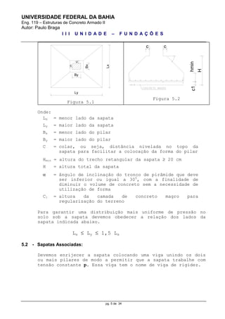 UNIVERSIDADE FEDERAL DA BAHIA
Eng. 119 – Estruturas de Concreto Armado II
Autor: Paulo Braga
I I I U N I D A D E – F U N D A Ç Õ E S
pg. 5 de 34
Lx
Ly
c
Bx
By
c
Figura 5.1
cc
hminc1
H
Figura 5.2
Onde:
Lx = menor lado da sapata
Ly = maior lado da sapata
Bx = menor lado do pilar
By = maior lado do pilar
C = colar, ou seja, distância nivelada no topo da
sapata para facilitar a colocação da forma do pilar
Hmin = altura do trecho retangular da sapata  20 cm
H = altura total da sapata
 = ângulo de inclinação do tronco de pirâmide que deve
ser inferior ou igual a 300
, com a finalidade de
diminuir o volume de concreto sem a necessidade de
utilização de forma
C1 = altura da camada de concreto magro para
regularização do terreno
Para garantir uma distribuição mais uniforme de pressão no
solo sob a sapata devemos obedecer a relação dos lados da
sapata indicada abaixo.
Lx  Ly  1,5 Lx
5.2 - Sapatas Associadas:
Devemos enrijecer a sapata colocando uma viga unindo os dois
ou mais pilares de modo a permitir que a sapata trabalhe com
tensão constante p. Essa viga tem o nome de viga de rigidez.
 