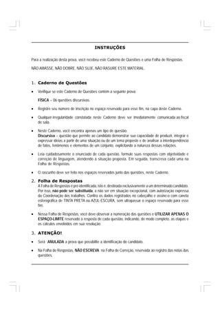 INSTRUÇÕES

Para a realização desta prova, você recebeu este Caderno de Questões e uma Folha de Respostas.

NÃO AMASSE, NÃO DOBRE, NÃO SUJE, NÃO RASURE ESTE MATERIAL.


1. Caderno de Questões

•   Verifique se este Caderno de Questões contém a seguinte prova:

    FÍSICA – 06 questões discursivas.

•   Registre seu número de inscrição no espaço reservado para esse fim, na capa deste Caderno.

•   Qualquer irregularidade constatada neste Caderno deve ser imediatamente comunicada ao fiscal
    de sala.

•   Neste Caderno, você encontra apenas um tipo de questão:
    Discursiva – questão que permite ao candidato demonstrar sua capacidade de produzir, integrar e
    expressar ideias a partir de uma situação ou de um tema proposto e de analisar a interdependência
    de fatos, fenômenos e elementos de um conjunto, explicitando a natureza dessas relações.

•   Leia cuidadosamente o enunciado de cada questão, formule suas respostas com objetividade e
    correção de linguagem, atendendo à situação proposta. Em seguida, transcreva cada uma na
    Folha de Respostas.

•   O rascunho deve ser feito nos espaços reservados junto das questões, neste Caderno.

2. Folha de Respostas
   A Folha de Respostas é pré-identificada, isto é, destinada exclusivamente a um determinado candidato.
   Por isso, não pode ser substituída, a não ser em situação excepcional, com autorização expressa
   da Coordenação dos trabalhos. Confira os dados registrados no cabeçalho e assine-o com caneta
   esferográfica de TINTA PRETA ou AZUL-ESCURA, sem ultrapassar o espaço reservado para esse
   fim.

•   Nessa Folha de Respostas, você deve observar a numeração das questões e UTILIZAR APENAS O
    ESPAÇO-LIMITE reservado à resposta de cada questão, indicando, de modo completo, as etapas e
    os cálculos envolvidos em sua resolução.

3. ATENÇÃO!

•   Será ANULADA a prova que possibilite a identificação do candidato.

•   Na Folha de Respostas, NÃO ESCREVA na Folha de Correção, reservada ao registro das notas das
    questões.
 